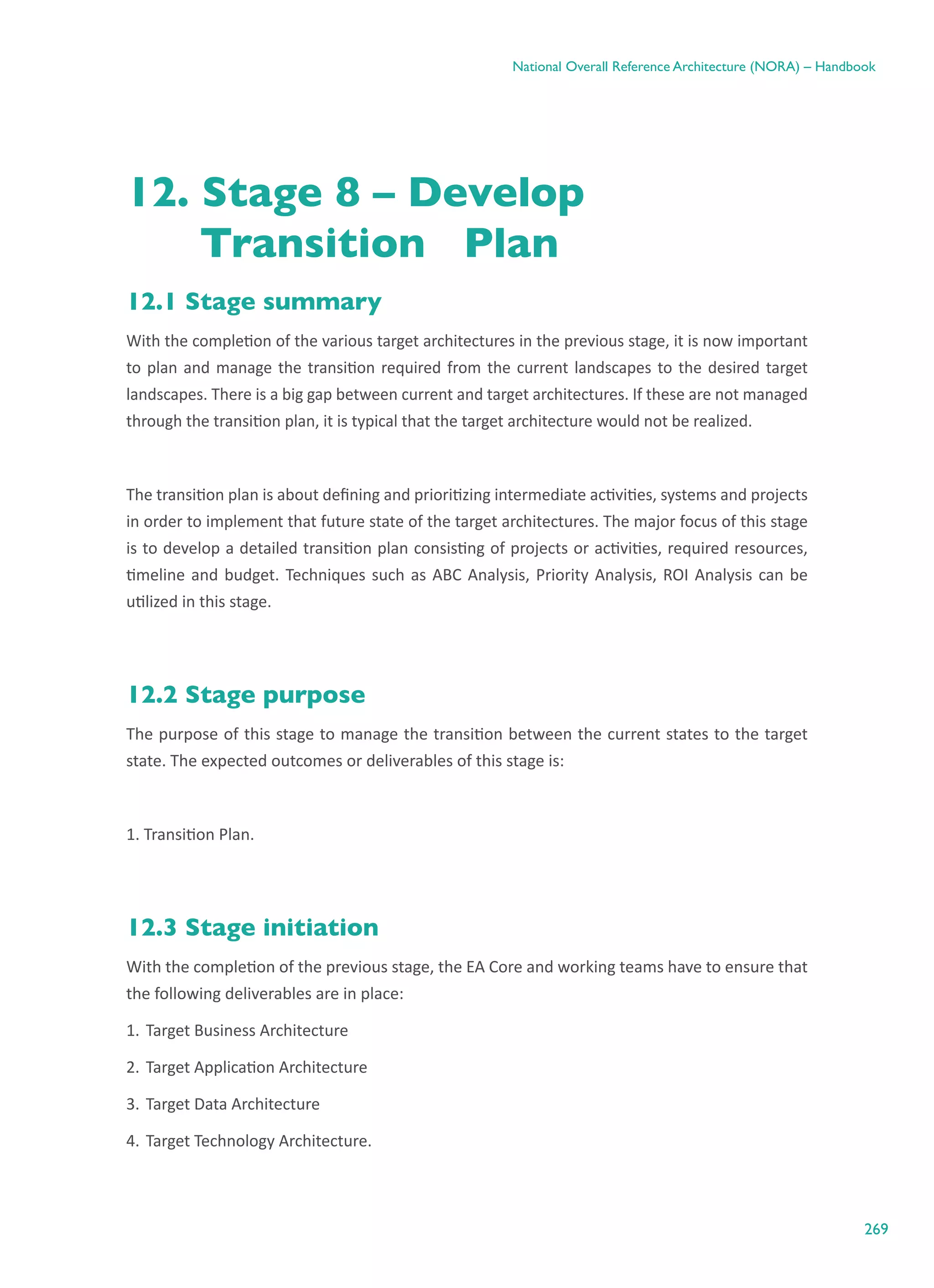 269
National Overall Reference Architecture (NORA) – Handbook
12. Stage 8 – Develop
	 Transition Plan
12.1 Stage summary
With the completion of the various target architectures in the previous stage, it is now important
to plan and manage the transition required from the current landscapes to the desired target
landscapes. There is a big gap between current and target architectures. If these are not managed
through the transition plan, it is typical that the target architecture would not be realized.
The transition plan is about defining and prioritizing intermediate activities, systems and projects
in order to implement that future state of the target architectures. The major focus of this stage
is to develop a detailed transition plan consisting of projects or activities, required resources,
timeline and budget. Techniques such as ABC Analysis, Priority Analysis, ROI Analysis can be
utilized in this stage.
12.2 Stage purpose
The purpose of this stage to manage the transition between the current states to the target
state. The expected outcomes or deliverables of this stage is:
1. Transition Plan.
12.3 Stage initiation
With the completion of the previous stage, the EA Core and working teams have to ensure that
the following deliverables are in place:
1.	Target Business Architecture
2.	Target Application Architecture
3.	Target Data Architecture
4.	Target Technology Architecture.
 