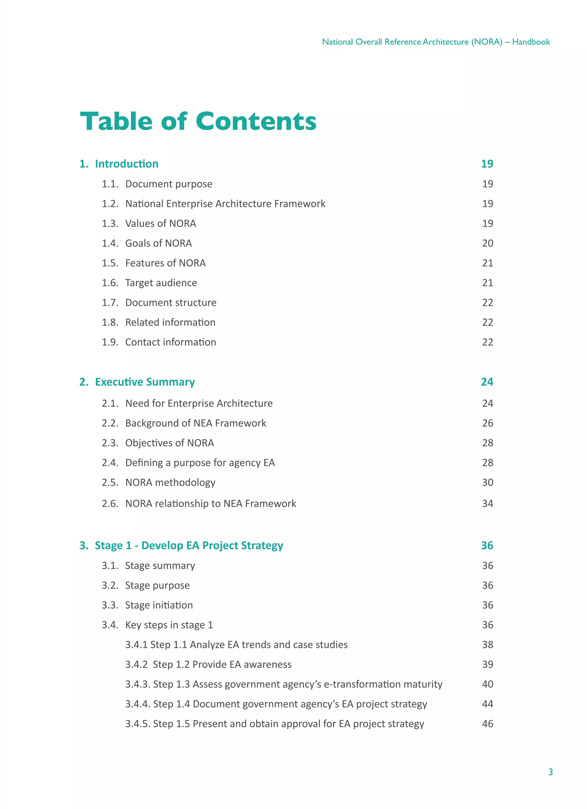 3
National Overall Reference Architecture (NORA) – Handbook
Table of Contents
1.	 Introduction	 19
1.1.	 Document purpose	 19
1.2.	 National Enterprise Architecture Framework	 19
1.3.	 Values of NORA	 19
1.4.	 Goals of NORA	 20
1.5.	 Features of NORA	 21
1.6.	 Target audience	 21
1.7.	 Document structure	 22
1.8.	 Related information	 22
1.9.	 Contact information	 22
2.	 Executive Summary	 24
2.1.	 Need for Enterprise Architecture	 24
2.2.	 Background of NEA Framework	 26
2.3.	 Objectives of NORA	 28
2.4.	 Defining a purpose for agency EA	 28
2.5.	 NORA methodology	 30
2.6.	 NORA relationship to NEA Framework	 34
3.	 Stage 1 - Develop EA Project Strategy	 36
3.1.	 Stage summary	 36
3.2.	 Stage purpose	 36
3.3.	 Stage initiation	 36
3.4.	 Key steps in stage 1	 36
	 3.4.1 Step 1.1 Analyze EA trends and case studies	 38
	 3.4.2  Step 1.2 Provide EA awareness	 39
	 3.4.3. Step 1.3 Assess government agency’s e-transformation maturity	 40
	 3.4.4. Step 1.4 Document government agency’s EA project strategy	 44
	 3.4.5. Step 1.5 Present and obtain approval for EA project strategy	 46
 