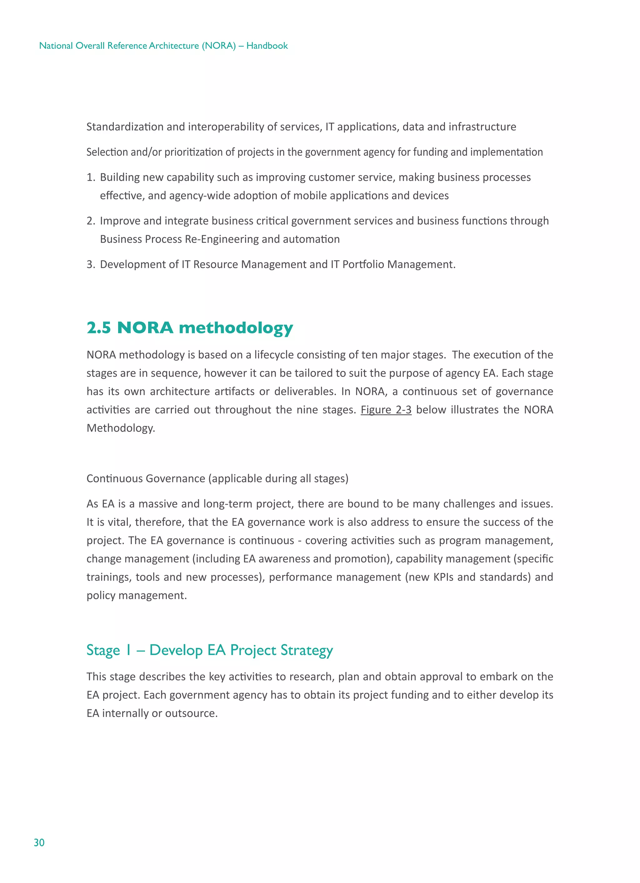 30
National Overall Reference Architecture (NORA) – Handbook
Standardization and interoperability of services, IT applications, data and infrastructure
Selection and/or prioritization of projects in the government agency for funding and implementation
1.	Building new capability such as improving customer service, making business processes
effective, and agency-wide adoption of mobile applications and devices
2.	Improve and integrate business critical government services and business functions through
Business Process Re-Engineering and automation
3.	Development of IT Resource Management and IT Portfolio Management.
2.5 NORA methodology
NORA methodology is based on a lifecycle consisting of ten major stages.  The execution of the
stages are in sequence, however it can be tailored to suit the purpose of agency EA. Each stage
has its own architecture artifacts or deliverables. In NORA, a continuous set of governance
activities are carried out throughout the nine stages. Figure 2-3 below illustrates the NORA
Methodology.
Continuous Governance (applicable during all stages)
As EA is a massive and long-term project, there are bound to be many challenges and issues.
It is vital, therefore, that the EA governance work is also address to ensure the success of the
project. The EA governance is continuous - covering activities such as program management,
change management (including EA awareness and promotion), capability management (specific
trainings, tools and new processes), performance management (new KPIs and standards) and
policy management.
Stage 1 – Develop EA Project Strategy
This stage describes the key activities to research, plan and obtain approval to embark on the
EA project. Each government agency has to obtain its project funding and to either develop its
EA internally or outsource.
 