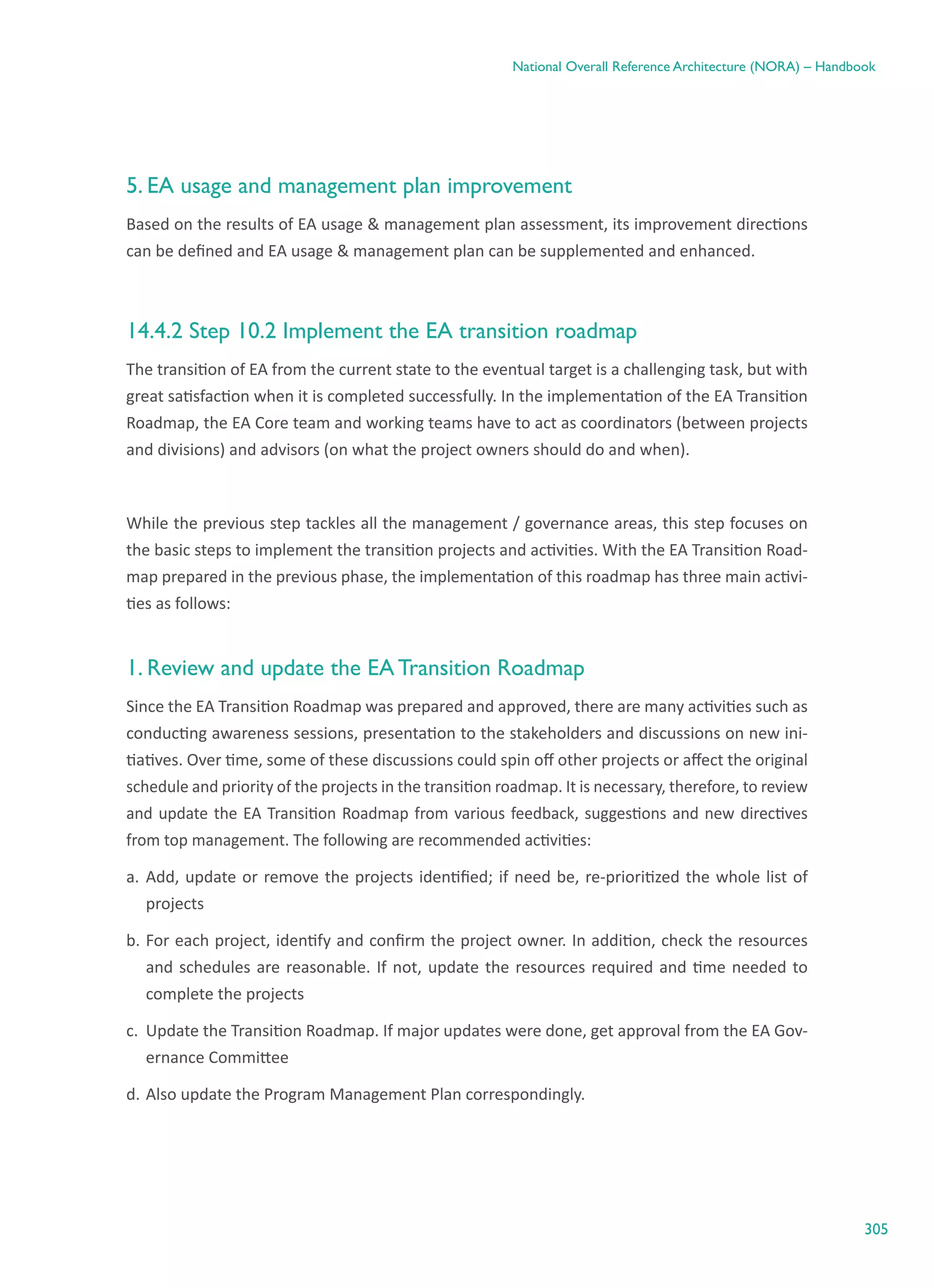 305
National Overall Reference Architecture (NORA) – Handbook
5. EA usage and management plan improvement
Based on the results of EA usage & management plan assessment, its improvement directions
can be defined and EA usage & management plan can be supplemented and enhanced.
14.4.2 Step 10.2 Implement the EA transition roadmap
The transition of EA from the current state to the eventual target is a challenging task, but with
great satisfaction when it is completed successfully. In the implementation of the EA Transition
Roadmap, the EA Core team and working teams have to act as coordinators (between projects
and divisions) and advisors (on what the project owners should do and when).
While the previous step tackles all the management / governance areas, this step focuses on
the basic steps to implement the transition projects and activities. With the EA Transition Road-
map prepared in the previous phase, the implementation of this roadmap has three main activi-
ties as follows:
1. Review and update the EA Transition Roadmap
Since the EA Transition Roadmap was prepared and approved, there are many activities such as
conducting awareness sessions, presentation to the stakeholders and discussions on new ini-
tiatives. Over time, some of these discussions could spin off other projects or affect the original
schedule and priority of the projects in the transition roadmap. It is necessary, therefore, to review
and update the EA Transition Roadmap from various feedback, suggestions and new directives
from top management. The following are recommended activities:
a.	Add, update or remove the projects identified; if need be, re-prioritized the whole list of
projects
b.	For each project, identify and confirm the project owner. In addition, check the resources
and schedules are reasonable. If not, update the resources required and time needed to
complete the projects
c.	 Update the Transition Roadmap. If major updates were done, get approval from the EA Gov-
ernance Committee
d.	Also update the Program Management Plan correspondingly.
 