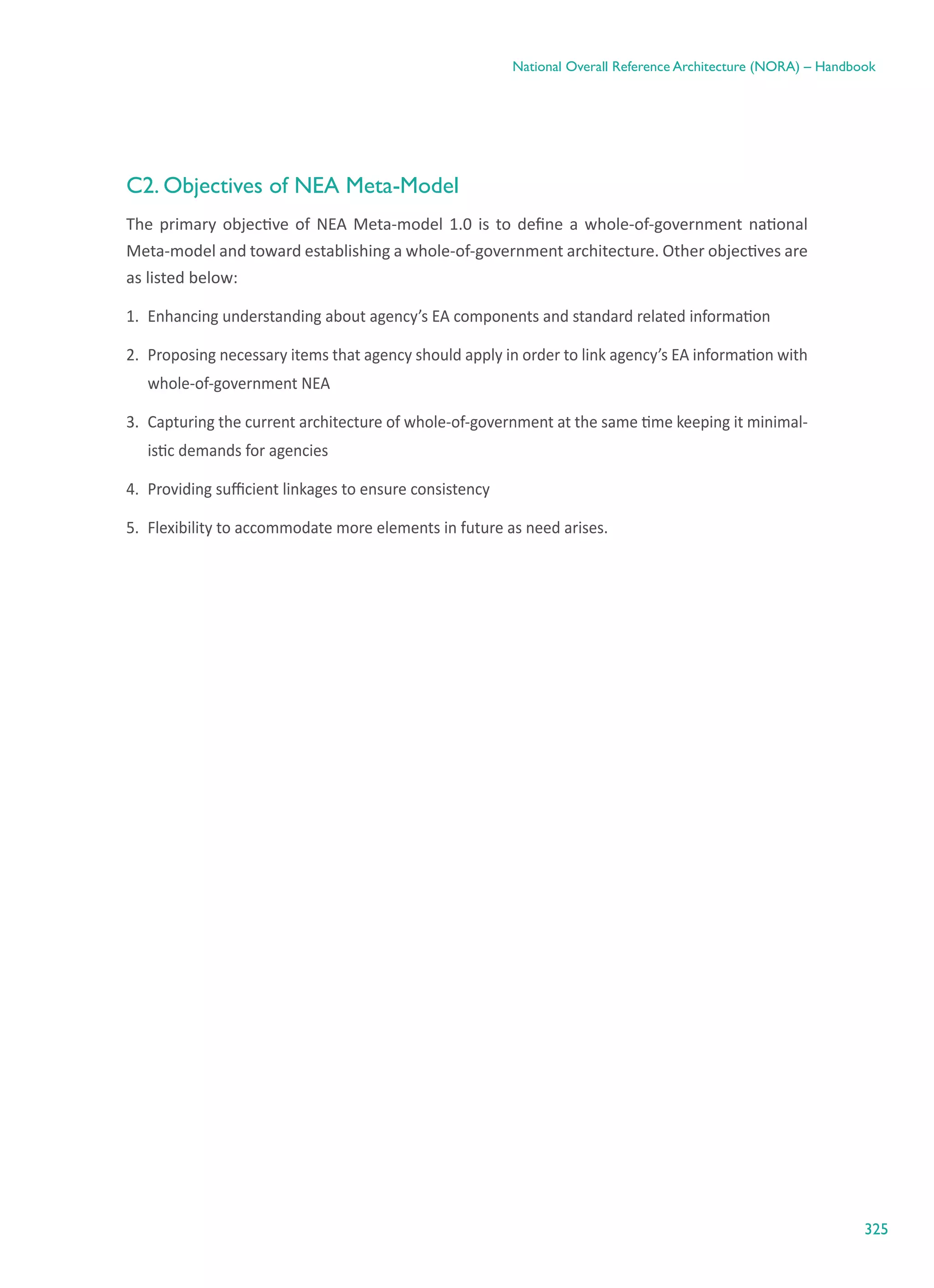 325
National Overall Reference Architecture (NORA) – Handbook
C2. Objectives of NEA Meta-Model
The primary objective of NEA Meta-model 1.0 is to define a whole-of-government national
Meta-model and toward establishing a whole-of-government architecture. Other objectives are
as listed below:
1.	 Enhancing understanding about agency’s EA components and standard related information
2.	 Proposing necessary items that agency should apply in order to link agency’s EA information with
whole-of-government NEA
3.	 Capturing the current architecture of whole-of-government at the same time keeping it minimal-
istic demands for agencies
4.	 Providing sufficient linkages to ensure consistency
5.	 Flexibility to accommodate more elements in future as need arises.
 