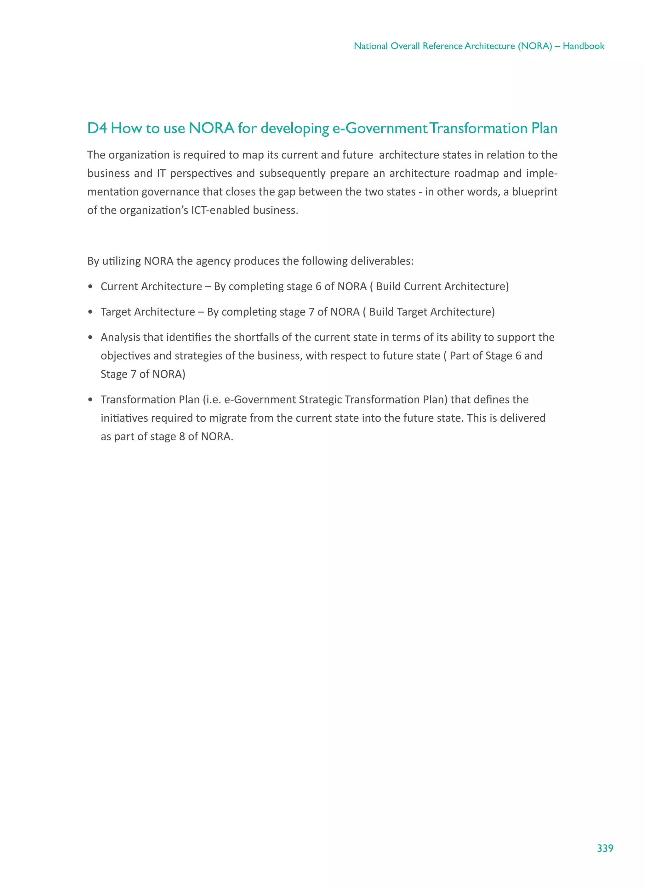 339
National Overall Reference Architecture (NORA) – Handbook
D4 How to use NORA for developing e-GovernmentTransformation Plan
The organization is required to map its current and future  architecture states in relation to the
business and IT perspectives and subsequently prepare an architecture roadmap and imple-
mentation governance that closes the gap between the two states - in other words, a blueprint
of the organization’s ICT-enabled business.
By utilizing NORA the agency produces the following deliverables:
•	 Current Architecture – By completing stage 6 of NORA ( Build Current Architecture)
•	 Target Architecture – By completing stage 7 of NORA ( Build Target Architecture)
•	 Analysis that identifies the shortfalls of the current state in terms of its ability to support the
objectives and strategies of the business, with respect to future state ( Part of Stage 6 and
Stage 7 of NORA)
•	 Transformation Plan (i.e. e-Government Strategic Transformation Plan) that defines the
initiatives required to migrate from the current state into the future state. This is delivered
as part of stage 8 of NORA.
 