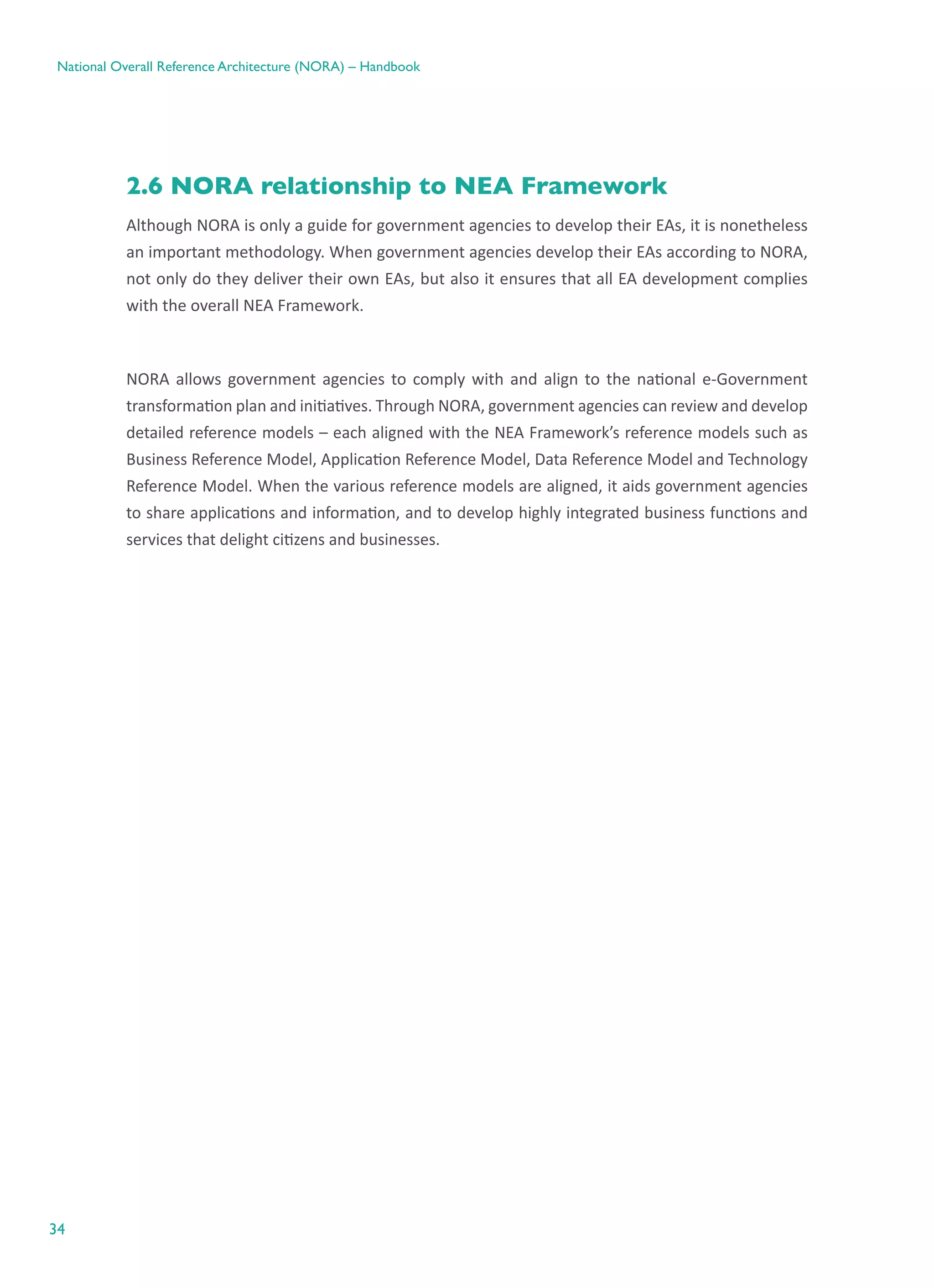 34
National Overall Reference Architecture (NORA) – Handbook
2.6 NORA relationship to NEA Framework
Although NORA is only a guide for government agencies to develop their EAs, it is nonetheless
an important methodology. When government agencies develop their EAs according to NORA,
not only do they deliver their own EAs, but also it ensures that all EA development complies
with the overall NEA Framework.
NORA allows government agencies to comply with and align to the national e-Government
transformation plan and initiatives. Through NORA, government agencies can review and develop
detailed reference models – each aligned with the NEA Framework’s reference models such as
Business Reference Model, Application Reference Model, Data Reference Model and Technology
Reference Model. When the various reference models are aligned, it aids government agencies
to share applications and information, and to develop highly integrated business functions and
services that delight citizens and businesses.
 