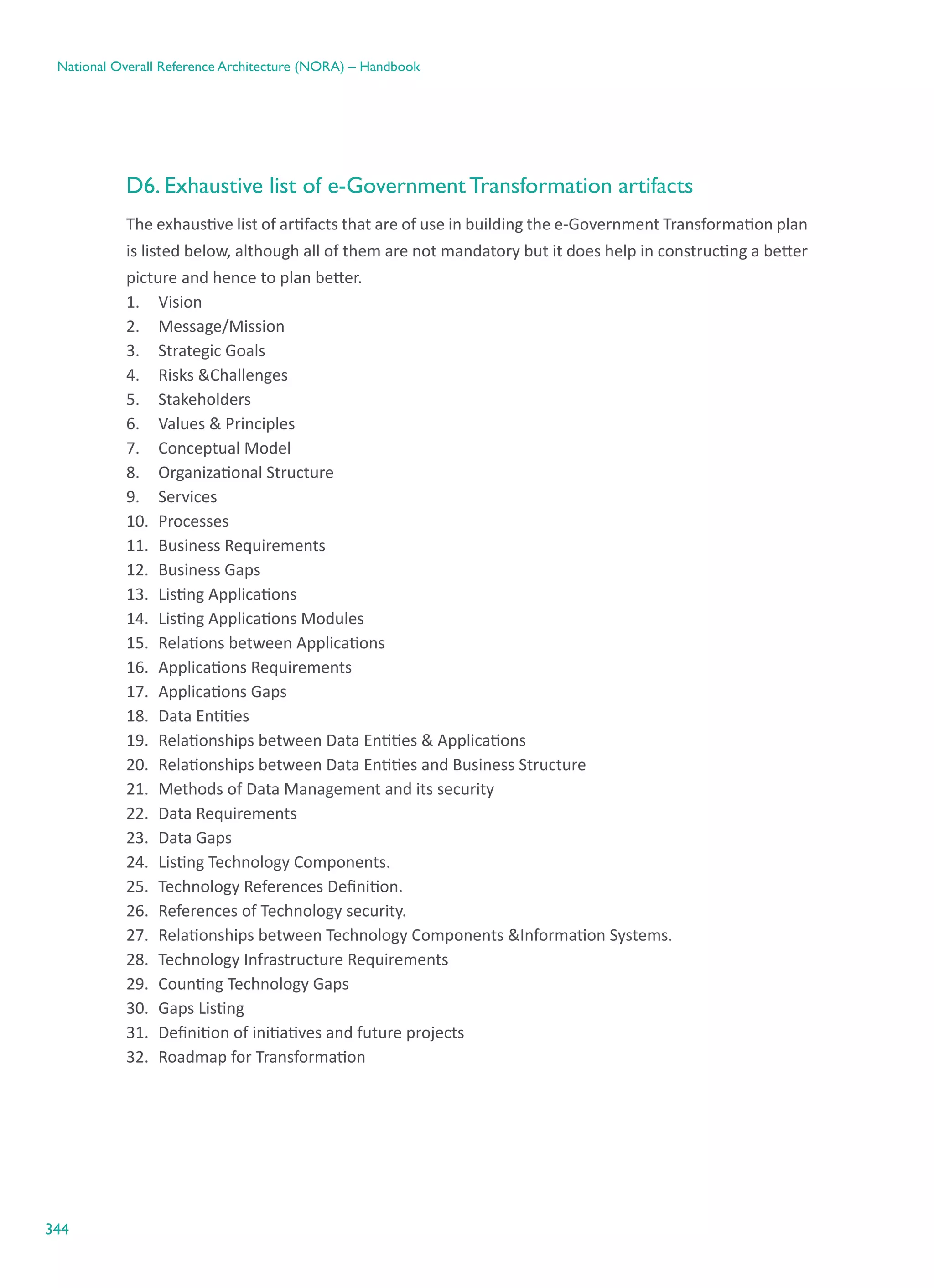344
National Overall Reference Architecture (NORA) – Handbook
D6. Exhaustive list of e-Government Transformation artifacts
The exhaustive list of artifacts that are of use in building the e-Government Transformation plan
is listed below, although all of them are not mandatory but it does help in constructing a better
picture and hence to plan better.
1.	 Vision
2.	 Message/Mission
3.	 Strategic Goals
4.	 Risks &Challenges
5.	 Stakeholders
6.	 Values & Principles
7.	 Conceptual Model
8.	 Organizational Structure
9.	 Services
10.	 Processes
11.	 Business Requirements
12.	 Business Gaps
13.	 Listing Applications
14.	 Listing Applications Modules  
15.	 Relations between Applications
16.	 Applications Requirements
17.	 Applications Gaps
18.	 Data Entities
19.	 Relationships between Data Entities & Applications
20.	 Relationships between Data Entities and Business Structure
21.	 Methods of Data Management and its security
22.	 Data Requirements
23.	 Data Gaps
24.	 Listing Technology Components.
25.	 Technology References Definition.
26.	 References of Technology security.
27.	 Relationships between Technology Components &Information Systems.
28.	 Technology Infrastructure Requirements
29.	 Counting Technology Gaps
30.	 Gaps Listing
31.	 Definition of initiatives and future projects
32.	 Roadmap for Transformation
 