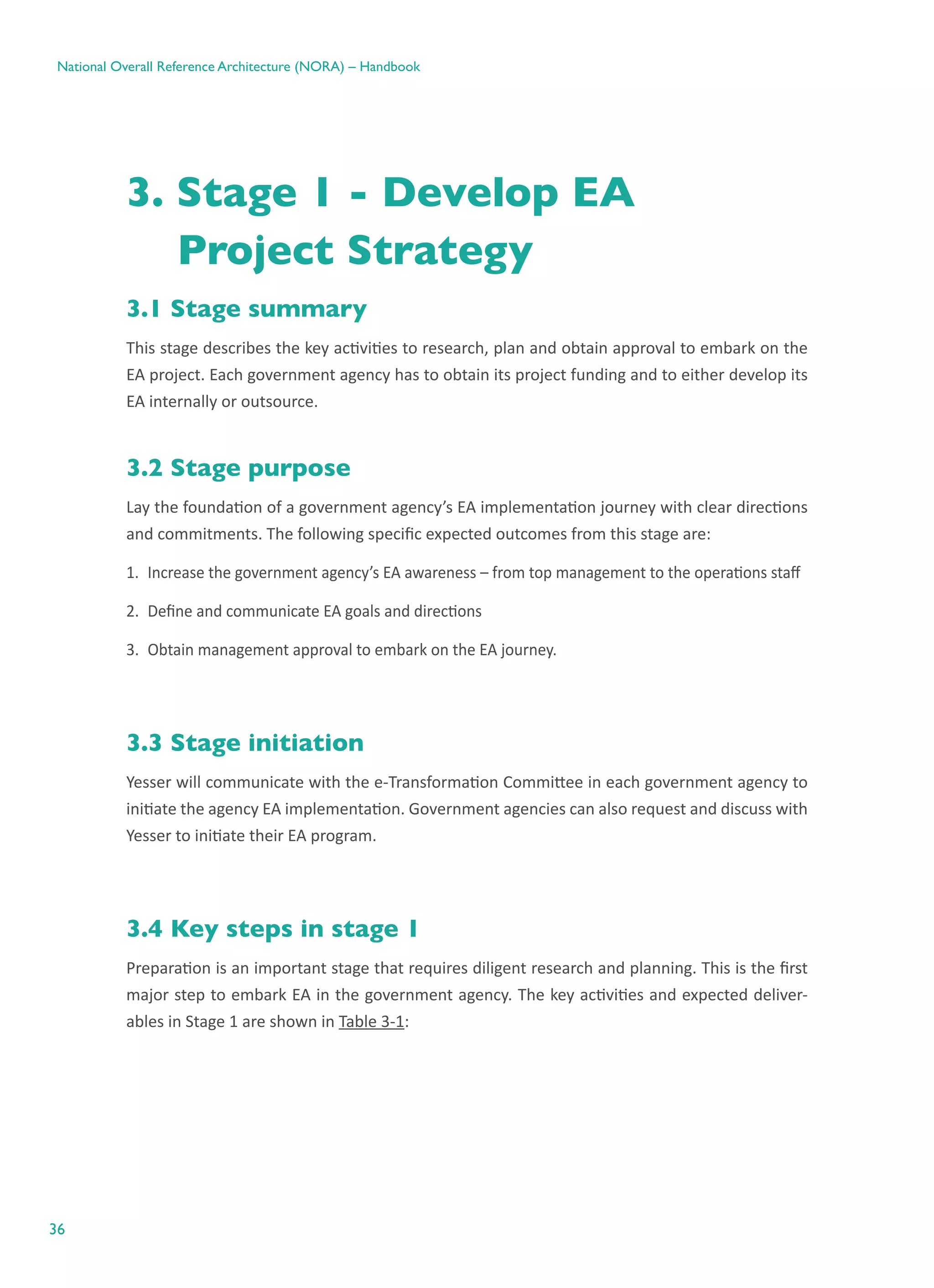 36
National Overall Reference Architecture (NORA) – Handbook
3. Stage 1 - Develop EA
Project Strategy
3.1 Stage summary
This stage describes the key activities to research, plan and obtain approval to embark on the
EA project. Each government agency has to obtain its project funding and to either develop its
EA internally or outsource.
3.2 Stage purpose
Lay the foundation of a government agency’s EA implementation journey with clear directions
and commitments. The following specific expected outcomes from this stage are:
1.	 Increase the government agency’s EA awareness – from top management to the operations staff
2.	 Define and communicate EA goals and directions
3.	 Obtain management approval to embark on the EA journey.
3.3 Stage initiation
Yesser will communicate with the e-Transformation Committee in each government agency to
initiate the agency EA implementation. Government agencies can also request and discuss with
Yesser to initiate their EA program.
3.4 Key steps in stage 1
Preparation is an important stage that requires diligent research and planning. This is the first
major step to embark EA in the government agency. The key activities and expected deliver-
ables in Stage 1 are shown in Table 3-1:
 