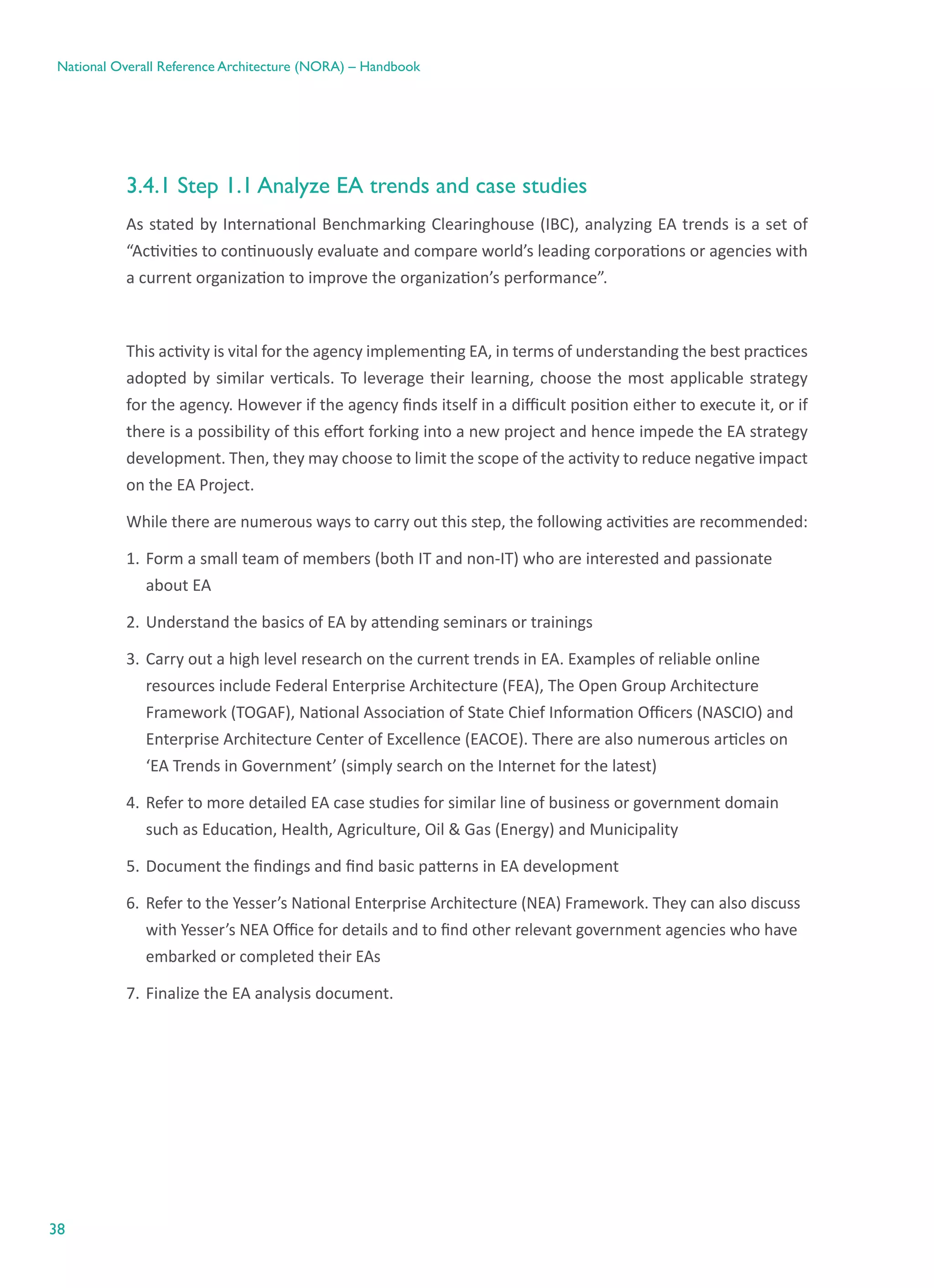 38
National Overall Reference Architecture (NORA) – Handbook
3.4.1 Step 1.1 Analyze EA trends and case studies
As stated by International Benchmarking Clearinghouse (IBC), analyzing EA trends is a set of
“Activities to continuously evaluate and compare world’s leading corporations or agencies with
a current organization to improve the organization’s performance”.
This activity is vital for the agency implementing EA, in terms of understanding the best practices
adopted by similar verticals. To leverage their learning, choose the most applicable strategy
for the agency. However if the agency finds itself in a difficult position either to execute it, or if
there is a possibility of this effort forking into a new project and hence impede the EA strategy
development. Then, they may choose to limit the scope of the activity to reduce negative impact
on the EA Project.
While there are numerous ways to carry out this step, the following activities are recommended:
1.	Form a small team of members (both IT and non-IT) who are interested and passionate
about EA
2.	Understand the basics of EA by attending seminars or trainings
3.	Carry out a high level research on the current trends in EA. Examples of reliable online
resources include Federal Enterprise Architecture (FEA), The Open Group Architecture
Framework (TOGAF), National Association of State Chief Information Officers (NASCIO) and
Enterprise Architecture Center of Excellence (EACOE). There are also numerous articles on
‘EA Trends in Government’ (simply search on the Internet for the latest)
4.	Refer to more detailed EA case studies for similar line of business or government domain
such as Education, Health, Agriculture, Oil & Gas (Energy) and Municipality
5.	Document the findings and find basic patterns in EA development
6.	Refer to the Yesser’s National Enterprise Architecture (NEA) Framework. They can also discuss
with Yesser’s NEA Office for details and to find other relevant government agencies who have
embarked or completed their EAs
7.	Finalize the EA analysis document.
 