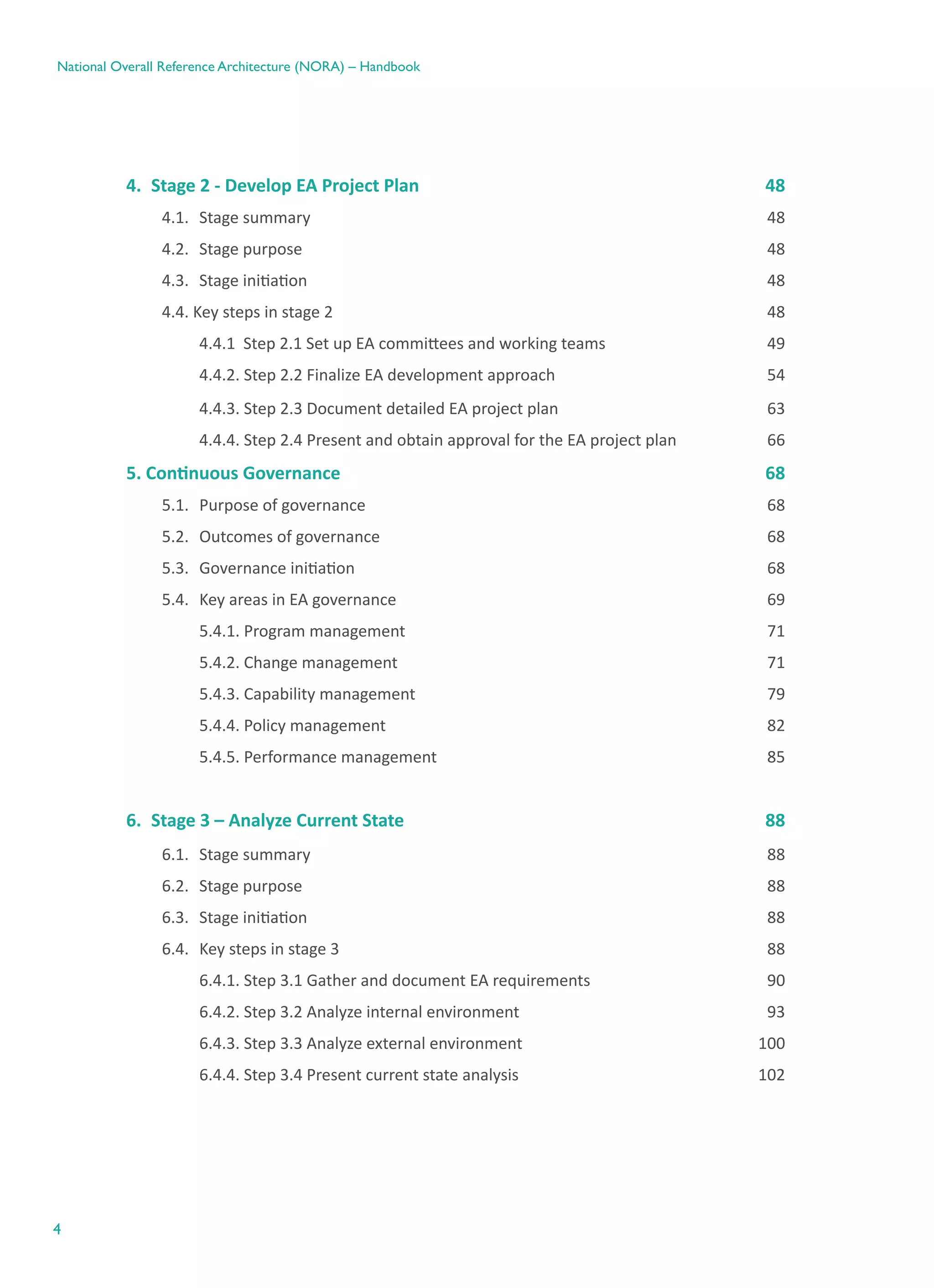 4
National Overall Reference Architecture (NORA) – Handbook
4.	 Stage 2 - Develop EA Project Plan	 48
4.1.	 Stage summary	 48
4.2.	 Stage purpose	 48
4.3.	 Stage initiation	 48
4.4. Key steps in stage 2	 48
	 4.4.1  Step 2.1 Set up EA committees and working teams	 49
	 4.4.2. Step 2.2 Finalize EA development approach	 54
	 4.4.3. Step 2.3 Document detailed EA project plan	 63
	 4.4.4. Step 2.4 Present and obtain approval for the EA project plan	 66
5. Continuous Governance	 68
5.1.	 Purpose of governance	 68
5.2.	 Outcomes of governance	 68
5.3.	 Governance initiation	 68
5.4.	 Key areas in EA governance	 69
	 5.4.1. Program management	 71
	 5.4.2. Change management	 71
	 5.4.3. Capability management	 79
	 5.4.4. Policy management	 82
	 5.4.5. Performance management	 85
6.	 Stage 3 – Analyze Current State	 88
6.1.	 Stage summary	 88
6.2.	 Stage purpose	 88
6.3.	 Stage initiation	 88
6.4.	 Key steps in stage 3	 88
	 6.4.1. Step 3.1 Gather and document EA requirements	 90
	 6.4.2. Step 3.2 Analyze internal environment	 93
	 6.4.3. Step 3.3 Analyze external environment	 100
	 6.4.4. Step 3.4 Present current state analysis	 102
 