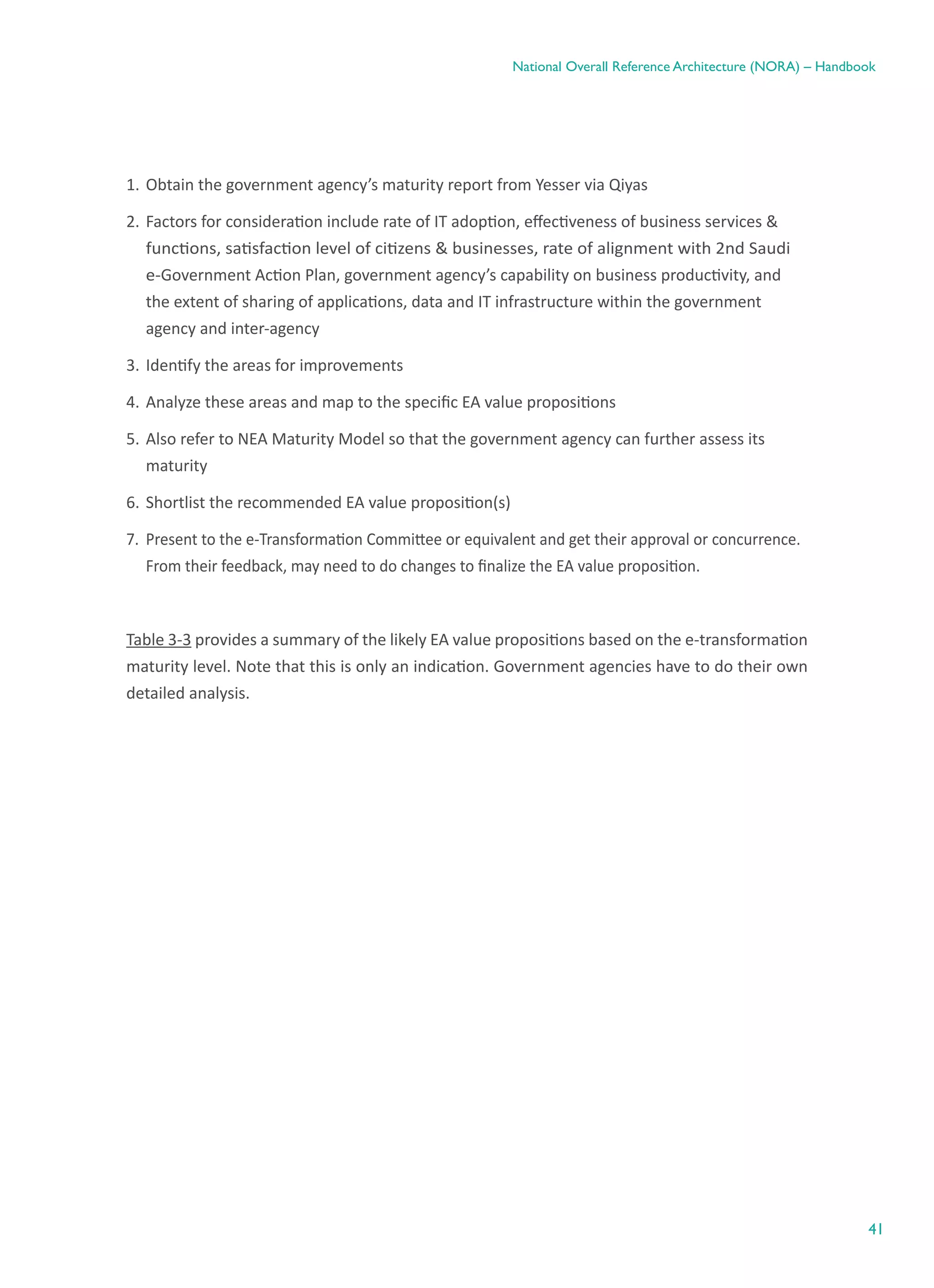 41
National Overall Reference Architecture (NORA) – Handbook
1.	Obtain the government agency’s maturity report from Yesser via Qiyas
2.	Factors for consideration include rate of IT adoption, effectiveness of business services &
functions, satisfaction level of citizens & businesses, rate of alignment with 2nd Saudi
e-Government Action Plan, government agency’s capability on business productivity, and
the extent of sharing of applications, data and IT infrastructure within the government
agency and inter-agency
3.	Identify the areas for improvements
4.	Analyze these areas and map to the specific EA value propositions
5.	Also refer to NEA Maturity Model so that the government agency can further assess its
maturity
6.	Shortlist the recommended EA value proposition(s)
7.	 Present to the e-Transformation Committee or equivalent and get their approval or concurrence.
From their feedback, may need to do changes to finalize the EA value proposition.
Table 3-3 provides a summary of the likely EA value propositions based on the e-transformation
maturity level. Note that this is only an indication. Government agencies have to do their own
detailed analysis.
 