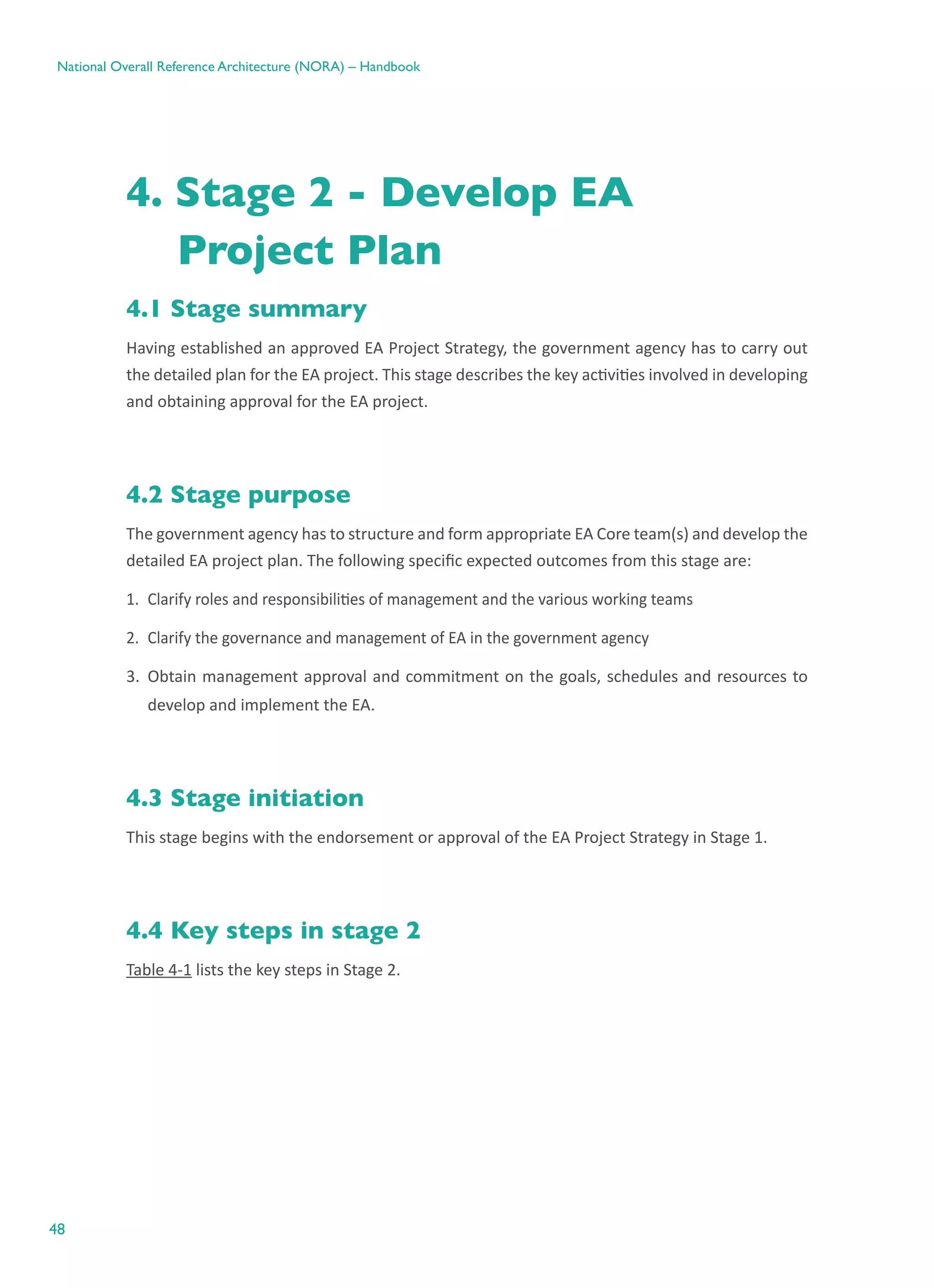 48
National Overall Reference Architecture (NORA) – Handbook
4. Stage 2 - Develop EA
Project Plan
4.1 Stage summary
Having established an approved EA Project Strategy, the government agency has to carry out
the detailed plan for the EA project. This stage describes the key activities involved in developing
and obtaining approval for the EA project.
4.2 Stage purpose
The government agency has to structure and form appropriate EA Core team(s) and develop the
detailed EA project plan. The following specific expected outcomes from this stage are:
1.	 Clarify roles and responsibilities of management and the various working teams
2.	 Clarify the governance and management of EA in the government agency
3.	 Obtain management approval and commitment on the goals, schedules and resources to
develop and implement the EA.
4.3 Stage initiation
This stage begins with the endorsement or approval of the EA Project Strategy in Stage 1.
4.4 Key steps in stage 2
Table 4-1 lists the key steps in Stage 2.
 