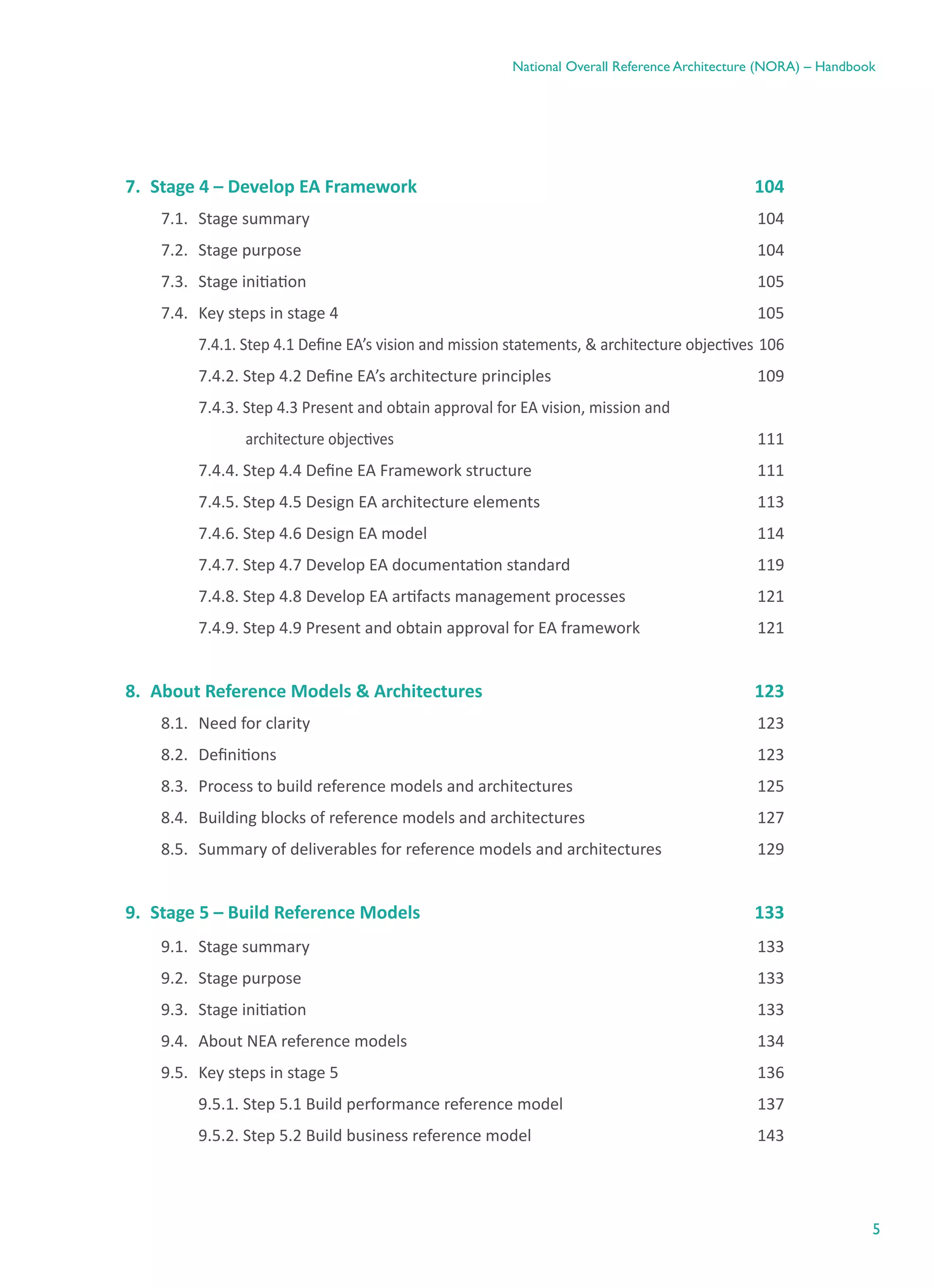 5
National Overall Reference Architecture (NORA) – Handbook
7.	 Stage 4 – Develop EA Framework	 104
7.1.	 Stage summary	 104
7.2.	 Stage purpose	 104
7.3.	 Stage initiation	 105
7.4.	 Key steps in stage 4	 105
	 7.4.1. Step 4.1 Define EA’s vision and mission statements, & architecture objectives	106
	 7.4.2. Step 4.2 Define EA’s architecture principles	 109
	7.4.3. Step 4.3 Present and obtain approval for EA vision, mission and
        	              architecture objectives	111
	 7.4.4. Step 4.4 Define EA Framework structure	 111
	 7.4.5. Step 4.5 Design EA architecture elements	 113
	 7.4.6. Step 4.6 Design EA model	 114
	 7.4.7. Step 4.7 Develop EA documentation standard	 119
	 7.4.8. Step 4.8 Develop EA artifacts management processes	 121
	 7.4.9. Step 4.9 Present and obtain approval for EA framework	 121
8.	 About Reference Models & Architectures	 123
8.1.	 Need for clarity	 123
8.2.	 Definitions	 123
8.3.	 Process to build reference models and architectures	 125
8.4.	 Building blocks of reference models and architectures	 127
8.5.	 Summary of deliverables for reference models and architectures	 129
9.	 Stage 5 – Build Reference Models	 133
9.1.	 Stage summary	 133
9.2.	 Stage purpose	 133
9.3.	 Stage initiation	 133
9.4.	 About NEA reference models	 134
9.5.	 Key steps in stage 5	 136
	 9.5.1. Step 5.1 Build performance reference model	 137
	 9.5.2. Step 5.2 Build business reference model	 143
 
