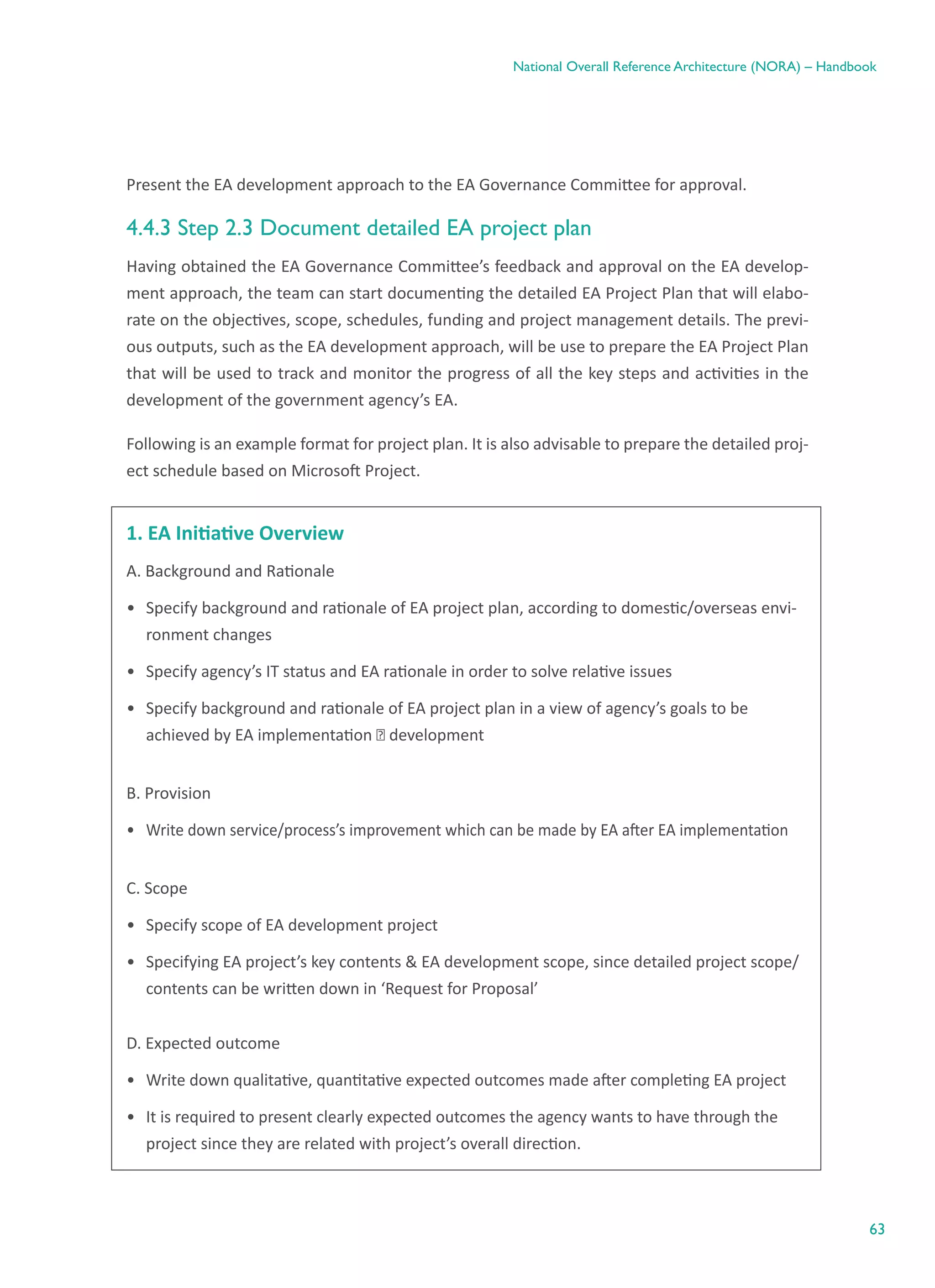 63
National Overall Reference Architecture (NORA) – Handbook
Present the EA development approach to the EA Governance Committee for approval.
4.4.3 Step 2.3 Document detailed EA project plan
Having obtained the EA Governance Committee’s feedback and approval on the EA develop-
ment approach, the team can start documenting the detailed EA Project Plan that will elabo-
rate on the objectives, scope, schedules, funding and project management details. The previ-
ous outputs, such as the EA development approach, will be use to prepare the EA Project Plan
that will be used to track and monitor the progress of all the key steps and activities in the
development of the government agency’s EA.
Following is an example format for project plan. It is also advisable to prepare the detailed proj-
ect schedule based on Microsoft Project.
1. EA Initiative Overview
A. Background and Rationale
•	 Specify background and rationale of EA project plan, according to domestic/overseas envi-
ronment changes
•	 Specify agency’s IT status and EA rationale in order to solve relative issues
•	 Specify background and rationale of EA project plan in a view of agency’s goals to be
achieved by EA implementation ⋅ development
B. Provision
•	 Write down service/process’s improvement which can be made by EA after EA implementation
C. Scope
•	 Specify scope of EA development project
•	 Specifying EA project’s key contents & EA development scope, since detailed project scope/
contents can be written down in ‘Request for Proposal’
D. Expected outcome
•	 Write down qualitative, quantitative expected outcomes made after completing EA project
•	 It is required to present clearly expected outcomes the agency wants to have through the
project since they are related with project’s overall direction.
 
