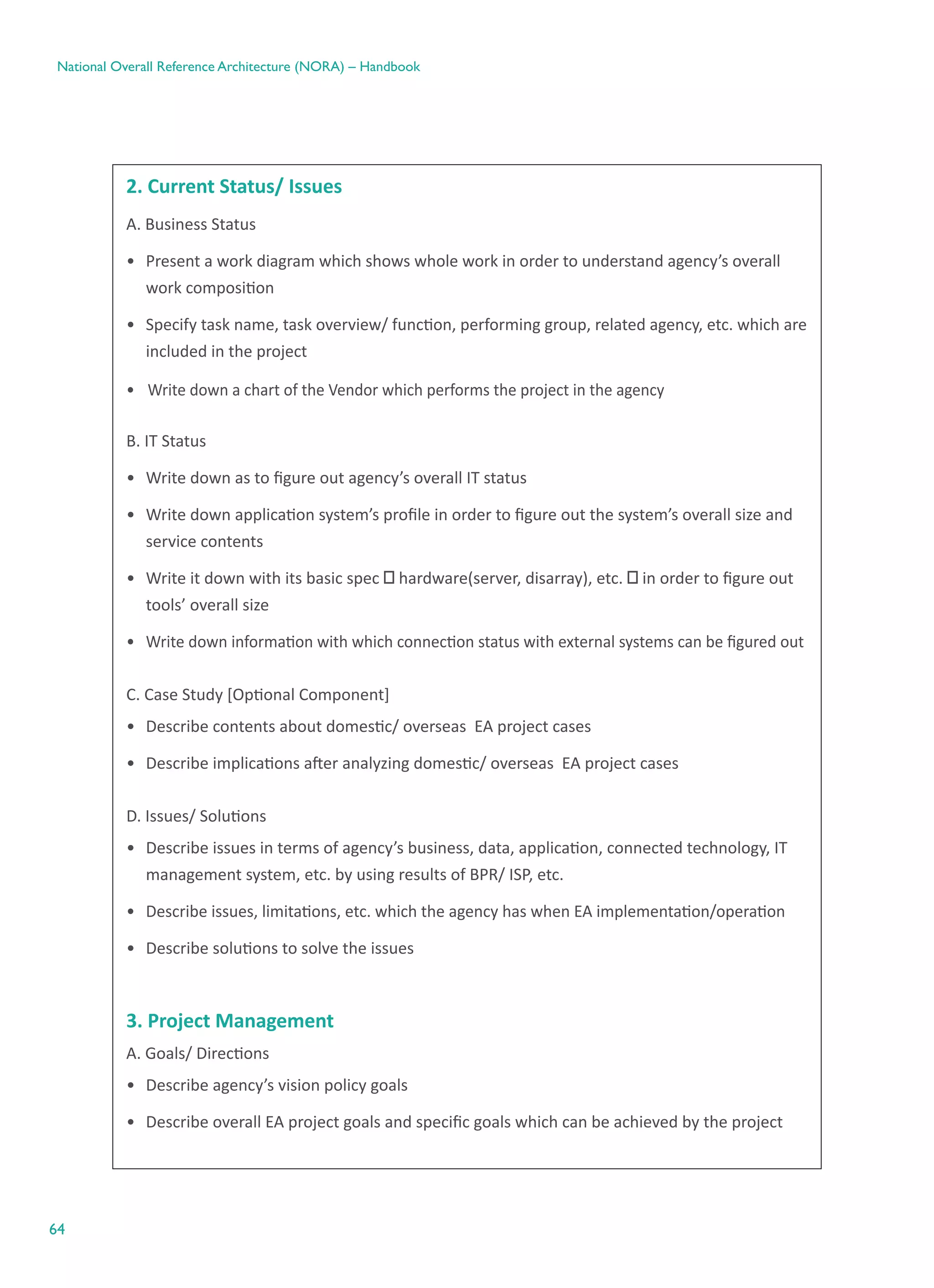 64
National Overall Reference Architecture (NORA) – Handbook
2. Current Status/ Issues
A. Business Status
•	 Present a work diagram which shows whole work in order to understand agency’s overall
work composition
•	 Specify task name, task overview/ function, performing group, related agency, etc. which are
included in the project
•	 Write down a chart of the Vendor which performs the project in the agency
B. IT Status
•	 Write down as to figure out agency’s overall IT status
•	 Write down application system’s profile in order to figure out the system’s overall size and
service contents
•	 Write it down with its basic spec ㅡ hardware(server, disarray), etc. ㅡ in order to figure out
tools’ overall size
•	 Write down information with which connection status with external systems can be figured out
C. Case Study [Optional Component]
•	 Describe contents about domestic/ overseas  EA project cases
•	 Describe implications after analyzing domestic/ overseas  EA project cases
D. Issues/ Solutions
•	 Describe issues in terms of agency’s business, data, application, connected technology, IT
management system, etc. by using results of BPR/ ISP, etc.
•	 Describe issues, limitations, etc. which the agency has when EA implementation/operation
•	 Describe solutions to solve the issues
3. Project Management
A. Goals/ Directions
•	 Describe agency’s vision policy goals
•	 Describe overall EA project goals and specific goals which can be achieved by the project
 