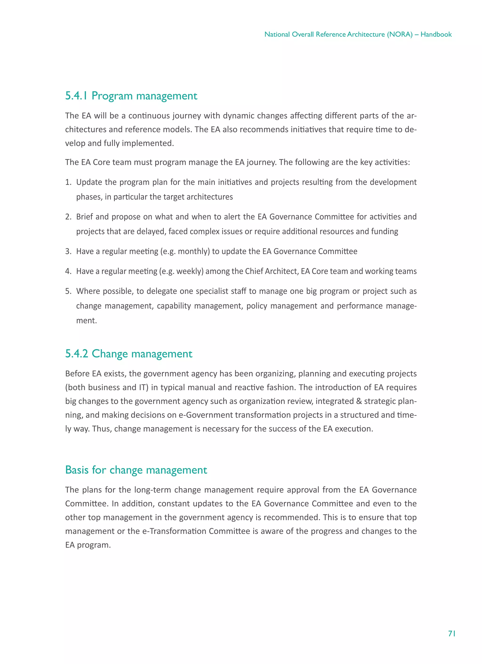 71
National Overall Reference Architecture (NORA) – Handbook
5.4.1 Program management
The EA will be a continuous journey with dynamic changes affecting different parts of the ar-
chitectures and reference models. The EA also recommends initiatives that require time to de-
velop and fully implemented.
The EA Core team must program manage the EA journey. The following are the key activities:
1.	 Update the program plan for the main initiatives and projects resulting from the development
phases, in particular the target architectures
2.	 Brief and propose on what and when to alert the EA Governance Committee for activities and
projects that are delayed, faced complex issues or require additional resources and funding
3.	 Have a regular meeting (e.g. monthly) to update the EA Governance Committee
4.	 Have a regular meeting (e.g. weekly) among the Chief Architect, EA Core team and working teams
5.	 Where possible, to delegate one specialist staff to manage one big program or project such as
change management, capability management, policy management and performance manage-
ment.
5.4.2 Change management
Before EA exists, the government agency has been organizing, planning and executing projects
(both business and IT) in typical manual and reactive fashion. The introduction of EA requires
big changes to the government agency such as organization review, integrated & strategic plan-
ning, and making decisions on e-Government transformation projects in a structured and time-
ly way. Thus, change management is necessary for the success of the EA execution.
Basis for change management
The plans for the long-term change management require approval from the EA Governance
Committee. In addition, constant updates to the EA Governance Committee and even to the
other top management in the government agency is recommended. This is to ensure that top
management or the e-Transformation Committee is aware of the progress and changes to the
EA program.
 