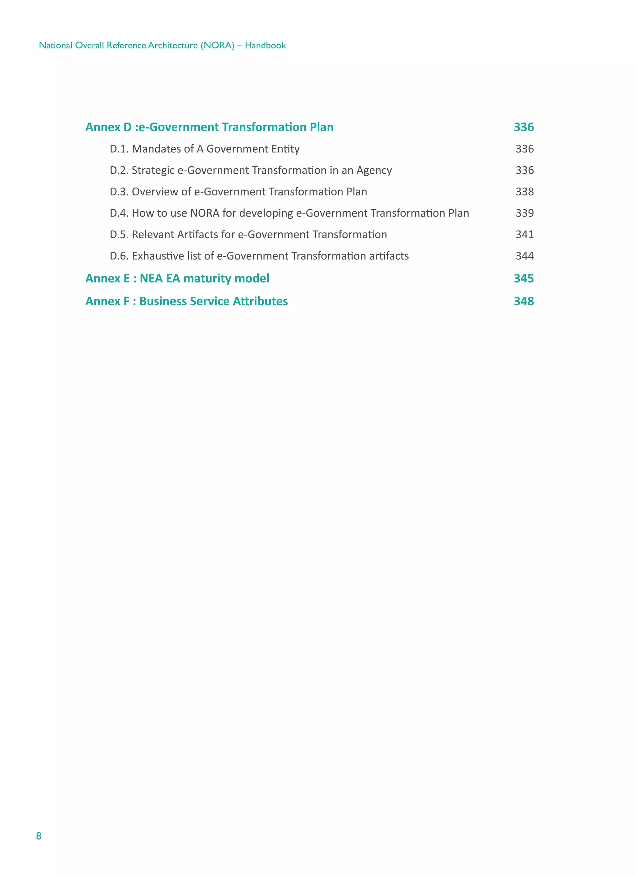 8
National Overall Reference Architecture (NORA) – Handbook
Annex D :e-Government Transformation Plan	 336
D.1. Mandates of A Government Entity	 336
D.2. Strategic e-Government Transformation in an Agency	 336
D.3. Overview of e-Government Transformation Plan	 338
D.4. How to use NORA for developing e-Government Transformation Plan	 339
D.5. Relevant Artifacts for e-Government Transformation	 341
D.6. Exhaustive list of e-Government Transformation artifacts	 344
Annex E : NEA EA maturity model	 345
Annex F : Business Service Attributes	 348
 