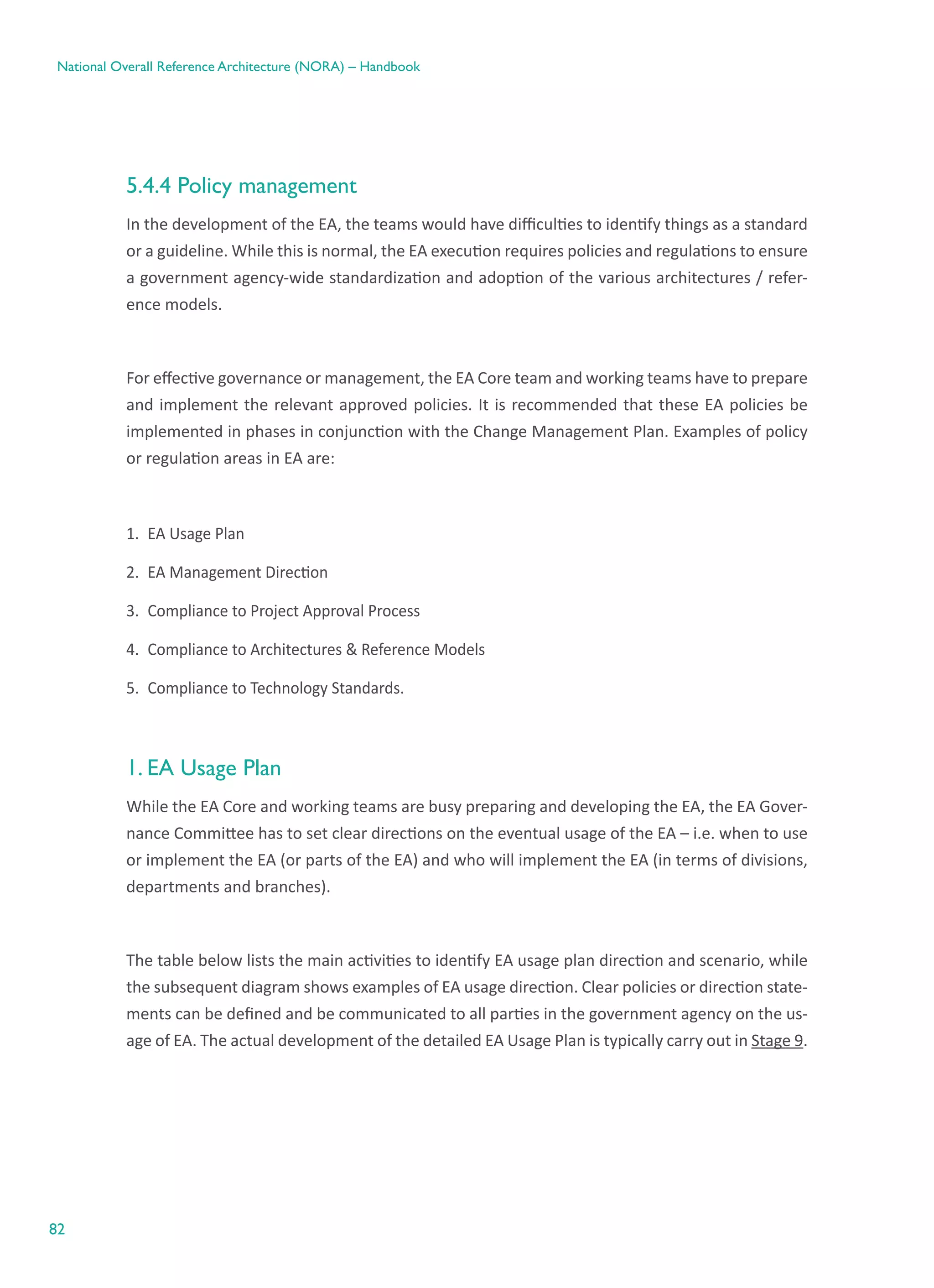 82
National Overall Reference Architecture (NORA) – Handbook
5.4.4 Policy management
In the development of the EA, the teams would have difficulties to identify things as a standard
or a guideline. While this is normal, the EA execution requires policies and regulations to ensure
a government agency-wide standardization and adoption of the various architectures / refer-
ence models.
For effective governance or management, the EA Core team and working teams have to prepare
and implement the relevant approved policies. It is recommended that these EA policies be
implemented in phases in conjunction with the Change Management Plan. Examples of policy
or regulation areas in EA are:
1.	 EA Usage Plan
2.	 EA Management Direction
3.	 Compliance to Project Approval Process
4.	 Compliance to Architectures & Reference Models
5.	 Compliance to Technology Standards.
1. EA Usage Plan
While the EA Core and working teams are busy preparing and developing the EA, the EA Gover-
nance Committee has to set clear directions on the eventual usage of the EA – i.e. when to use
or implement the EA (or parts of the EA) and who will implement the EA (in terms of divisions,
departments and branches).
The table below lists the main activities to identify EA usage plan direction and scenario, while
the subsequent diagram shows examples of EA usage direction. Clear policies or direction state-
ments can be defined and be communicated to all parties in the government agency on the us-
age of EA. The actual development of the detailed EA Usage Plan is typically carry out in Stage 9.
 