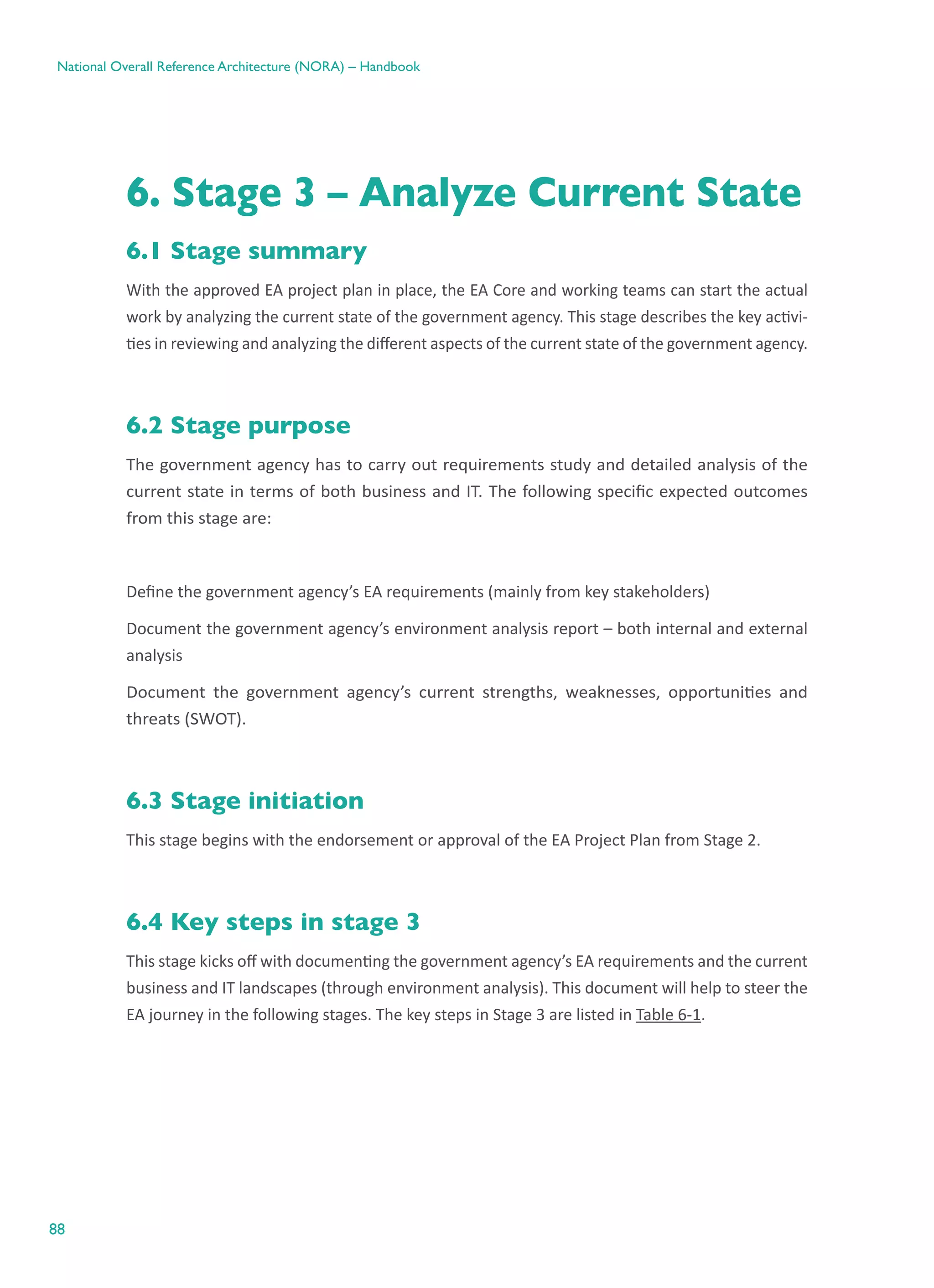 88
National Overall Reference Architecture (NORA) – Handbook
6. Stage 3 – Analyze Current State
6.1 Stage summary
With the approved EA project plan in place, the EA Core and working teams can start the actual
work by analyzing the current state of the government agency. This stage describes the key activi-
ties in reviewing and analyzing the different aspects of the current state of the government agency.
6.2 Stage purpose
The government agency has to carry out requirements study and detailed analysis of the
current state in terms of both business and IT. The following specific expected outcomes
from this stage are:
Define the government agency’s EA requirements (mainly from key stakeholders)
Document the government agency’s environment analysis report – both internal and external
analysis
Document the government agency’s current strengths, weaknesses, opportunities and
threats (SWOT).
6.3 Stage initiation
This stage begins with the endorsement or approval of the EA Project Plan from Stage 2.
6.4 Key steps in stage 3
This stage kicks off with documenting the government agency’s EA requirements and the current
business and IT landscapes (through environment analysis). This document will help to steer the
EA journey in the following stages. The key steps in Stage 3 are listed in Table 6-1.
 