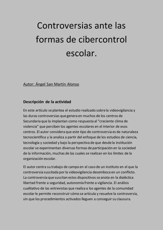 Controversias ante las
formas de cibercontrol
escolar.
Autor: Ángel San Martín Alonso
Descripción de la actividad
En este artículo seplantea el estudio realizado sobrela videovigilancia y
las duras controversias quegenera en muchos de los centros de
Secundaria que la implantan como respuesta al “creciente clima de
violencia” que perciben los agentes escolares en el interior de esos
centros. El autor considera que este tipo de controversia es de naturaleza
tecnocientífica y la analiza a partir del enfoque de los estudios de ciencia,
tecnología y sociedad y bajo la perspectiva de que desdela institución
escolar se experimentan diversas formas departicipación en la sociedad
de la información, muchas de las cuales se realizan en los límites de la
organización escolar.
El autor centra su trabajo de campo en el caso de un instituto en el que la
controversia suscitada por la videovigilancia desemboca en un conflicto.
La controversia quesuscitan estos dispositivos seanota en la dialéctica
libertad frente a seguridad, autonomía frente a vigilancia. El análisis
cualitativo de las entrevistas que realiza a los agentes de la comunidad
escolar le permite reconstruir cómo se articula y resuelve la controversia,
sin que los procedimientos activados lleguen a conseguir su clausura.
 