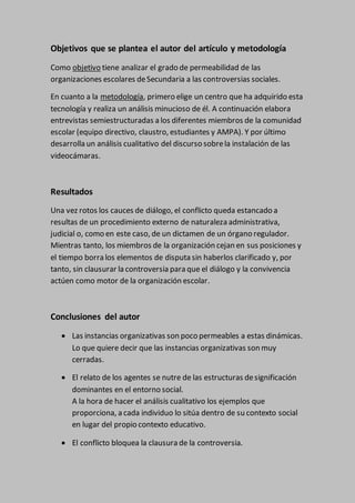 Objetivos que se plantea el autor del artículo y metodología
Como objetivo tiene analizar el grado de permeabilidad de las
organizaciones escolares deSecundaria a las controversias sociales.
En cuanto a la metodología, primero elige un centro que ha adquirido esta
tecnología y realiza un análisis minucioso de él. A continuación elabora
entrevistas semiestructuradas a los diferentes miembros de la comunidad
escolar (equipo directivo, claustro, estudiantes y AMPA). Y por último
desarrolla un análisis cualitativo del discurso sobrela instalación de las
videocámaras.
Resultados
Una vez rotos los cauces de diálogo, el conflicto queda estancado a
resultas de un procedimiento externo de naturaleza administrativa,
judicial o, como en este caso, de un dictamen de un órgano regulador.
Mientras tanto, los miembros de la organización cejan en sus posiciones y
el tiempo borra los elementos de disputa sin haberlos clarificado y, por
tanto, sin clausurar la controversia para que el diálogo y la convivencia
actúen como motor de la organización escolar.
Conclusiones del autor
 Las instancias organizativas son poco permeables a estas dinámicas.
Lo que quiere decir que las instancias organizativas son muy
cerradas.
 El relato de los agentes se nutre de las estructuras designificación
dominantes en el entorno social.
A la hora de hacer el análisis cualitativo los ejemplos que
proporciona, a cada individuo lo sitúa dentro de su contexto social
en lugar del propio contexto educativo.
 El conflicto bloquea la clausura de la controversia.
 