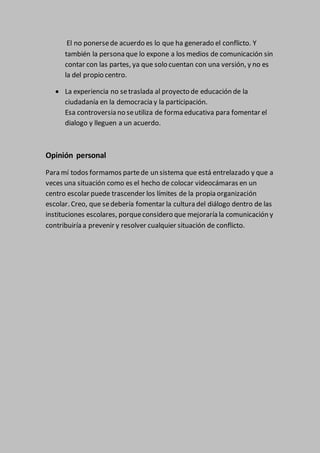 El no ponersede acuerdo es lo que ha generado el conflicto. Y
también la persona que lo expone a los medios de comunicación sin
contar con las partes, ya que solo cuentan con una versión, y no es
la del propio centro.
 La experiencia no setraslada al proyecto de educación de la
ciudadanía en la democracia y la participación.
Esa controversia no seutiliza de forma educativa para fomentar el
dialogo y lleguen a un acuerdo.
Opinión personal
Para mí todos formamos partede un sistema que está entrelazado y que a
veces una situación como es el hecho de colocar videocámaras en un
centro escolar puede trascender los límites de la propia organización
escolar. Creo, que sedebería fomentar la cultura del diálogo dentro de las
instituciones escolares, porqueconsidero que mejoraría la comunicación y
contribuiría a prevenir y resolver cualquier situación de conflicto.
 
