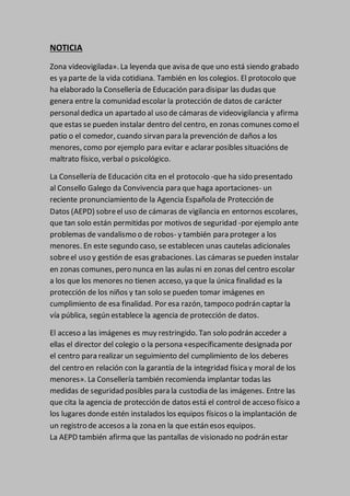 NOTICIA
Zona videovigilada». La leyenda que avisa de que uno está siendo grabado
es ya parte de la vida cotidiana. También en los colegios. El protocolo que
ha elaborado la Consellería de Educación para disipar las dudas que
genera entre la comunidad escolar la protección de datos de carácter
personaldedica un apartado al uso de cámaras de videovigilancia y afirma
que estas se pueden instalar dentro del centro, en zonas comunes como el
patio o el comedor, cuando sirvan para la prevención de daños a los
menores, como por ejemplo para evitar e aclarar posibles situacións de
maltrato físico, verbal o psicológico.
La Consellería de Educación cita en el protocolo -que ha sido presentado
al Consello Galego da Convivencia para que haga aportaciones- un
reciente pronunciamiento de la Agencia Española de Protección de
Datos (AEPD) sobreel uso de cámaras de vigilancia en entornos escolares,
que tan solo están permitidas por motivos de seguridad -por ejemplo ante
problemas de vandalismo o de robos- y también para proteger a los
menores. En este segundo caso, se establecen unas cautelas adicionales
sobreel uso y gestión de esas grabaciones. Las cámaras sepueden instalar
en zonas comunes, pero nunca en las aulas ni en zonas del centro escolar
a los que los menores no tienen acceso, ya que la única finalidad es la
protección de los niños y tan solo se pueden tomar imágenes en
cumplimiento de esa finalidad. Por esa razón, tampoco podrán captar la
vía pública, según establece la agencia de protección de datos.
El acceso a las imágenes es muy restringido. Tan solo podrán acceder a
ellas el director del colegio o la persona «específicamente designada por
el centro para realizar un seguimiento del cumplimiento de los deberes
del centro en relación con la garantía de la integridad física y moral de los
menores». La Consellería también recomienda implantar todas las
medidas de seguridad posibles para la custodia de las imágenes. Entre las
que cita la agencia de protección de datos está el control de acceso físico a
los lugares donde estén instalados los equipos físicos o la implantación de
un registro de accesos a la zona en la que están esos equipos.
La AEPD también afirma que las pantallas de visionado no podrán estar
 
