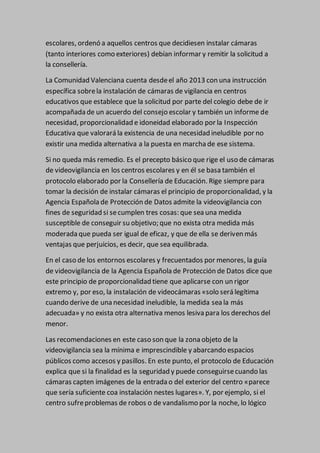 escolares, ordenó a aquellos centros que decidiesen instalar cámaras
(tanto interiores como exteriores) debían informar y remitir la solicitud a
la consellería.
La Comunidad Valenciana cuenta desdeel año 2013 con una instrucción
específica sobrela instalación de cámaras de vigilancia en centros
educativos que establece que la solicitud por parte del colegio debe de ir
acompañada de un acuerdo del consejo escolar y también un informe de
necesidad, proporcionalidad e idoneidad elaborado por la Inspección
Educativa que valorará la existencia de una necesidad ineludible por no
existir una medida alternativa a la puesta en marcha de ese sistema.
Si no queda más remedio. Es el precepto básico que rige el uso de cámaras
de videovigilancia en los centros escolares y en él se basa también el
protocolo elaborado por la Consellería de Educación. Rige siempre para
tomar la decisión de instalar cámaras el principio de proporcionalidad, y la
Agencia Española de Protección de Datos admite la videovigilancia con
fines de seguridad si secumplen tres cosas: que sea una medida
susceptible de conseguir su objetivo; que no exista otra medida más
moderada que pueda ser igual de eficaz, y que de ella se deriven más
ventajas que perjuicios, es decir, que sea equilibrada.
En el caso de los entornos escolares y frecuentados por menores, la guía
de videovigilancia de la Agencia Española de Protección de Datos dice que
este principio de proporcionalidad tiene que aplicarse con un rigor
extremo y, por eso, la instalación de videocámaras «solo será legítima
cuando derive de una necesidad ineludible, la medida sea la más
adecuada» y no exista otra alternativa menos lesiva para los derechos del
menor.
Las recomendaciones en este caso son que la zona objeto de la
videovigilancia sea la mínima e imprescindible y abarcando espacios
públicos como accesos y pasillos. En este punto, el protocolo de Educación
explica que si la finalidad es la seguridad y puede conseguirsecuando las
cámaras capten imágenes de la entrada o del exterior del centro «parece
que sería suficiente coa instalación nestes lugares». Y, por ejemplo, si el
centro sufreproblemas de robos o de vandalismo por la noche, lo lógico
 