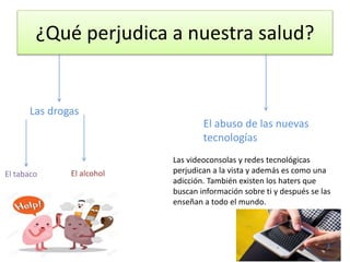 ¿Qué perjudica a nuestra salud?
Las drogas
El tabaco El alcohol
El abuso de las nuevas
tecnologías
Las videoconsolas y redes tecnológicas
perjudican a la vista y además es como una
adicción. También existen los haters que
buscan información sobre ti y después se las
enseñan a todo el mundo.
 