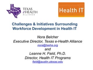 Challenges & Initiatives Surrounding
Workforce Development in Health IT

              Nora Belcher
Executive Director, Texas e-Health Alliance
               nora@txeha.org
                   and
          Leanne H. Field, Ph.D.
       Director, Health IT Programs
            field@austin.utexas.edu
 