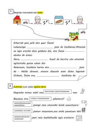 1
    Begiratu marrazkiei eta osatu:




    Eskerrak goiz jeiki den gaur Saioa!
    Lehenengo                                        joan da bizikletaz.Amonak
    ea ogia erosiko dion galdetu dio, eta Saioa
    abiatu da oinez.
    Gero,                                        itzuli da berriro eta amamak
    ogitarteko goxoa eman dio.
    Azkenean, bizikleta hartu eta                                              joan
    da . Heldu denean, etxera doazela esan diote lagunek.
    Orduan, Saioa ere,                                      bueltatu da.



2   Aukeratu zure ustez egokia dena:

    Hagineko minez nabil eta             DENTISTARA / DENTISTARENGANA
                                                                        noa.

    Bazatoz nire         ETXERA / ETXEARENGANA     jolastera?
    ANDEREÑOARENGANA
    ANDEREÑORA             joango naiz etxerako lanak zuzentzera.

    ZUENGANA / ZUETARA
                           joaten naizenean,oso ondo pasatzen dut

    OKINDEGIARENGANA
    OKINDEGIRA
                          joan naiz bazkaltzeko ogia erostera.
 