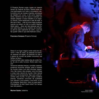 O Projecto Ruínas surgiu quase ao mesmo
tempo do Festival da Nora. Desde então te-
mos participado com todo o entusiasmo nes-
te evento com as nossas criações, processos
de trabalho em curso, e até como especta-
dores. Sentimo-nos em casa e é sempre um
desafio adaptar o nosso trabalho a um espa-
ço híbrido, entre esplanada e sala de baile, e
até nem é fácil… mas há uma magia qualquer
quando se sobem os três ou quatro degraus
deste palco, - deve ser das pessoas que fa-
zem este festival, ou do cenário da muralha,
ou até do calor inebriante de Julho – que nos
faz querer voltar. É que este festival é único.

Francisco Campos (Projecto Ruínas)




Serpa é um lugar mágico onde cada ano du-
rante o mês de Julho, as pessoas do bairro,
as pessoas da região, as pessoas do país e
a gente do mundo se podem encontrar nas
Noites na Nora...
Costuma fazer calor nestes dias de verão! Ca-
lor do céu e calor humano. Muito calor mes-
mo!
Tomamos bebidas frescas, comidas caseiras,
podemos encontrar artistas, artes e poesias
do mundo inteiro num sítio intimista, peque-
nino, tão nobre e tão simples: como se fosse
a coisa mais natural do mundo. Este natural
para mim foi excepcional. Algo que custa en-
contrar pelo mundo. O que a bela Lusitânia
precisa: iniciativas conviviais de qualidade
que valoram a sua poesia, a sua terra, a sua
luz intrépida. Seria bom, todo um país assim!
Felicitações! Já dez! Quem diria? Um tempo
que não passou…

Myriam Szabo, bailarina                                    DEAD COMBO
                                                  Festival Noites na Nora
 