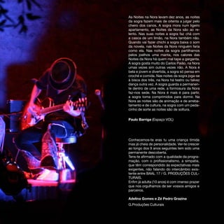 As Noites na Nora levam dez anos, as noites
da sogra fazem mais de oitenta a julgar pelo
cheiro dos canos. A sogra mora num ligeiro
apartamento, as Noites da Nora são ao re-
lento. Nas suas noites a sogra faz chá com
a casca de um limão, na Nora também não.
Quando vai fazer chichi a sogra baixa o som
da novela, nas Noites da Nora ninguém faria
como ela. Nas noites da sogra partilhamos
pelos joelhos uma manta, nos calores das
Noites da Nora há quem mal tape a garganta.
A sogra gosta muito do Carlos Paião, na Nora
umas vezes sim outras vezes não. A Nora é
bela e jovem e divertida, a sogra só pensa em
croché e comida. Nas noites da sogra joga-se
à bisca dos três, na Nora há teatro ou talvez
dança outra vez. A sogra guarda a permanen-
te dentro de uma rede, a formosura da Nora
faz-nos sede. Na Nora é mais é para partir,
a sogra toma comprimidos para dormir. Na
Nora as noites são de animação e de arreba-
tamento e de cultura, na sogra com um peda-
cinho de sorte as noites são de soltura.

Paulo Barriga (Espaço VOL)




Conhecemos-te eras tu uma criança tímida
mas já cheia de personalidade. Ver-te crescer
ao longo dos 9 anos seguintes tem sido uma
permanente descoberta.
Tens-te afirmado com a qualidade da progra-
mação, com o profissionalismo, a simpatia,
que têm correspondido às expectativas mais
exigentes, não falando do intercâmbio exis-
tente entre BAAL 17 / G. PRODUÇÕES CUL-
TURAIS.
Enfim já adulta (10 anos) é com imenso prazer
que nos orgulhamos de ser vossos amigos e
parceiros.

Adelina Gomes e Zé Pedro Grazina
G.Produções Culturais
 