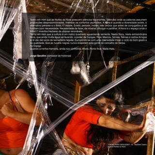 Tenho em mim que as Noites da Nora possuem silêncios fascinantes. Silêncios onde as palavras assumem
proporções desproporcionadas. Imensos os confortos usufruídos. A Nora é quando a diversidade existe, o
alternativo persiste e o BAAL17 insiste. Existir, persistir, insistir, três verbos que antes de conjugados já se
fundiam com necessidade. Necessidade de fazer, de mostrar, divulgar e partilhar. A Nora é o espaço onde o
BAAl17 inventou hectares de utopias renováveis.
Tenho em mim que a cultura é um metro quadrado aguardando semente. Nesta Nora, nesta extraordinária
Nora, que ainda muita água vai levando, a poder de Espigas, Ruis, Marcos, Sónias, Telmas e outros Amigos
já lá vão dez anos de sementeira regular. Cumprindo-se com uma intensidade ímpar o ciclo do bom gosto e
da qualidade. Que as nuvens negras nunca evaporem esta gente do concelho de Serpa.
Ao Espiga
Quando a minha memória, ainda nos confronta, choro. Ponto final. Nada mais.

Jorge Serafim (contador de histórias)




                                                                          “CARNE PARA CARGUEIRO“, AL- MaSRAH Teatro,
                                                                          Festival Noites na Nora
 