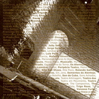 4Portango, A Caspa, Adília Lopes, Ana Cristina, Ana Rita Fonseca, Ana Varela,
Acert – Trigo Limpo, Adiafa, Aline Catarino, AL-MaSRAH Teatro, Adam Vucétic,
Animatu – Festival de Cinema Animação de Beja, Anonima Nuvolari, António
Calvário, António Inverno, A Jangada Teatro, Armando Torrão, Armani D’Vyne,
Artistas Unidos, A Sopa, Asta, Bang Bang La Desh, Belmondo, Bigodes Band,
Bonecos de Santo Aleixo, Bruxa Teatro, Cabaret Cais do Sodré, Cabaret Surre-
alista, Carlos Marques, Cartoon Orquestra, Cecília Barata, Celeste Rodrigues,
Cendrev, Couple Coffee, Ciganos D’ouro, Clara Sertório, Cocas Produções, Cris-
tina do Aido, Cristina Taquelim, Dazkarieh, Dead Combo, Deolinda, Desperate
Men, Detour, Dj Single Again, Do imaginário, Eduarda Espernega, Ela não é
Francesa Ele não é Espanhol, Elsa Aleluia, Entretanto Teatro, Era uma vez
Marionetas, Espiga (Rui Garcia), Fátima Mestre, Gerard Sarrouy, Giga Coelho,
G-Produções, Greeg Moore, Grupo Coral Etnográfico da Casa do Povo de
Serpa, Grupo Coral Feminino As Papoilas do Enxoé, Grupo de Teatro de Serpa,
Holger está em Casa, Irmãos Catita, Imago Film-Festival, Jangada Teatro,
Jazzfaz, João Bastos, João Cataluna, João Sofio, Jodicus, Joana Espadinha,
Joana Sofio, JP Simões, Jorge Palma, Jorge Serafim, José Cid, José Jordão, La
Candi 2Band, Legendary Tiger Man, Lendias d’encantar, Leo Cartuche, Leonor
Basílio, Linda Xenon, LorenzFactor, Lula Pena, Luzia, Kaidara, Kumpanhia Al-
Gazarra, Mãos Livres, Manuel Garcia, Mafalda Oliveira, Marco António & The
Lucky Duckies, Mário Barradas, Marionetas Actores & Objectos, Marionetas de
Lisboa, Marla, Miguel Rodrigues, Mosca Tosca, Musicalbi, Myriam Szabo, Na-
tércia, Nuno Coelho, OqueStrada, Oquestrinha do Terror, Os Alentejanos, Osa-
ma Abdulrasol, Os Filhos de Lumiére, Pardal, Peripécia Teatro, Pedro Ramos,
Projecto Buh!, Projecto Ruínas, Rita Red Shoes, Rita Pisco, Rolando Galhar-
das, Roger - o Mago, Rosália, Salamantras, Sin_cera, Sementes do Alentejo,
Sons de cá, Semblanza Flamenca, Sónia Botelho, Son de Cuba, Sons Achados,
Sou-Movimento e Arte, Susana Romão, Te-ato, Teatro Artimagem, Teatro das
Beiras, Teatro do Mar, Teatro do Montemuro, Teatro em Movimento, Teatro
Experimental de Pias, Telma Saião, Teresa Beijoca, The Campesinos, The
Chipolatas, The Tiger Lillies, Tiny Toons, Toni, Tosta Mista, Trigo Roxo, Tri-
magisto, Ulf Ding, Uxukalhos, Vanda Melo, Valentina Calvino, Vanessa Furão,
Vasco Azedo, Vasco Mosa, Vil’Artes, e a todos os que por cabeça fraca a nos-
sa possam ter ficado esquecidos nesta listinha, o nosso muito obrigado!
 