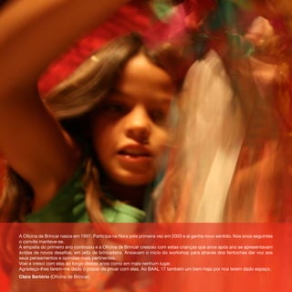 A Oficina de Brincar nasce em 1997. Participa na Nora pela primeira vez em 2003 e aí ganha novo sentido. Nos anos seguintes
o convite manteve-se.
A empatia do primeiro ano continuou e a Oficina de Brincar cresceu com estas crianças que anos após ano se apresentavam
ávidas de novos desafios, em jeito de brincadeira. Ansiavam o início do workshop para através dos fantoches dar voz aos
seus pensamentos e opiniões mais pertinentes.
Voei e cresci com elas ao longo destes anos como em mais nenhum lugar.
Agradeço-lhes terem-me dado o prazer de privar com elas. Ao BAAL 17 também um bem-haja por nos terem dado espaço.
Clara Sertório (Oficina de Brincar)
 