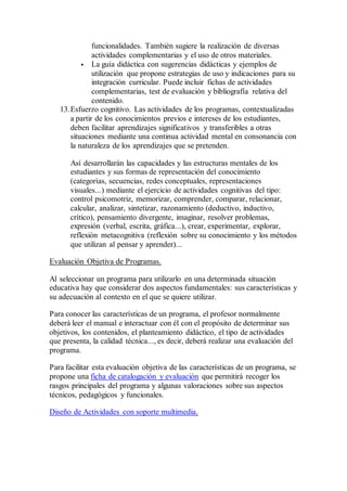 funcionalidades. También sugiere la realización de diversas
actividades complementarias y el uso de otros materiales.
 La guía didáctica con sugerencias didácticas y ejemplos de
utilización que propone estrategias de uso y indicaciones para su
integración curricular. Puede incluir fichas de actividades
complementarias, test de evaluación y bibliografía relativa del
contenido.
13.Esfuerzo cognitivo. Las actividades de los programas, contextualizadas
a partir de los conocimientos previos e intereses de los estudiantes,
deben facilitar aprendizajes significativos y transferibles a otras
situaciones mediante una continua actividad mental en consonancia con
la naturaleza de los aprendizajes que se pretenden.
Así desarrollarán las capacidades y las estructuras mentales de los
estudiantes y sus formas de representación del conocimiento
(categorías, secuencias, redes conceptuales, representaciones
visuales...) mediante el ejercicio de actividades cognitivas del tipo:
control psicomotriz, memorizar, comprender, comparar, relacionar,
calcular, analizar, sintetizar, razonamiento (deductivo, inductivo,
crítico), pensamiento divergente, imaginar, resolver problemas,
expresión (verbal, escrita, gráfica...), crear, experimentar, explorar,
reflexión metacognitiva (reflexión sobre su conocimiento y los métodos
que utilizan al pensar y aprender)...
Evaluación Objetiva de Programas.
Al seleccionar un programa para utilizarlo en una determinada situación
educativa hay que considerar dos aspectos fundamentales: sus características y
su adecuación al contexto en el que se quiere utilizar.
Para conocer las características de un programa, el profesor normalmente
deberá leer el manual e interactuar con él con el propósito de determinar sus
objetivos, los contenidos, el planteamiento didáctico, el tipo de actividades
que presenta, la calidad técnica..., es decir, deberá realizar una evaluación del
programa.
Para facilitar esta evaluación objetiva de las características de un programa, se
propone una ficha de catalogación y evaluación que permitirá recoger los
rasgos principales del programa y algunas valoraciones sobre sus aspectos
técnicos, pedagógicos y funcionales.
Diseño de Actividades con soporte multimedia.
 