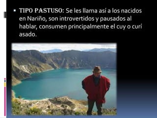  TIPO PASTUSO: Se les llama así a los nacidos
en Nariño, son introvertidos y pausados al
hablar, consumen principalmente el cuy o curí
asado.
 