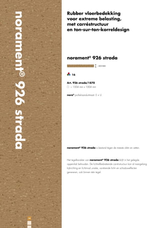 norament® 926 strada

Rubber vloerbedekking
voor extreme belasting,
met carréstructuur
en ton-sur-ton-korreldesign

norament® 926 strada

16
Art. 926 strada/1870
~ 1004 mm x 1004 mm
nora® proﬁel-aansluitmaat: E + U

norament® 926 strada is bestand tegen de meeste oliën en vetten.

Het tegelkarakter van norament® 926 strada blijft in het gelegde
oppervlak behouden. De lichtreflexbrekende carré-structuur kan al naargelang
kijkrichting en lichtinval unieke, variërende licht- en schaduweffecten
genereren, ook binnen één tegel.

14

 