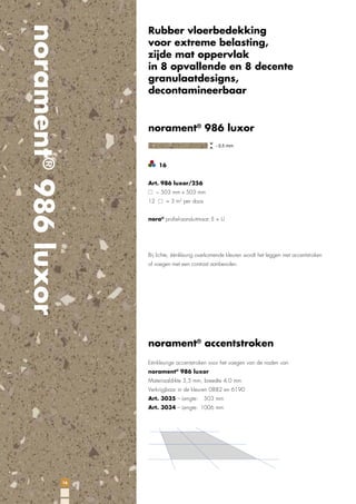 norament® 986 luxor

Rubber vloerbedekking
voor extreme belasting,
zijde mat oppervlak
in 8 opvallende en 8 decente
granulaatdesigns,
decontamineerbaar

norament® 986 luxor

16
Art. 986 luxor/256
~ 503 mm x 503 mm
12

= 3 m2 per doos

nora® proﬁel-aansluitmaat: E + U

Bij lichte, éénkleurig overkomende kleuren wordt het leggen met accentstroken
of voegen met een contrast aanbevolen.

norament® accentstroken
Eénkleurige accentstroken voor het voegen van de naden van
norament® 986 luxor
Materiaaldikte 3,5 mm, breedte 4,0 mm
Verkrijgbaar in de kleuren 0882 en 6190
Art. 3035 – Lengte:

503 mm

Art. 3034 – Lengte: 1006 mm

16

 