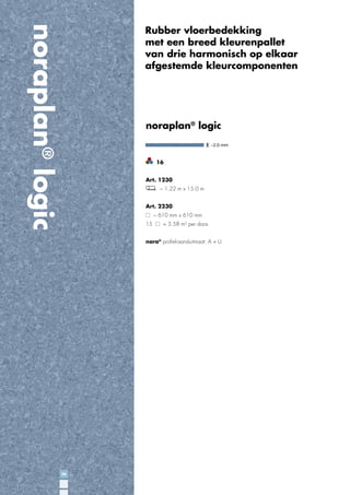 noraplan® logic

Rubber vloerbedekking
met een breed kleurenpallet
van drie harmonisch op elkaar
afgestemde kleurcomponenten

noraplan® logic
~2.0 mm

16
Art. 1230
~ 1.22 m x 15.0 m
Art. 2230
~ 610 mm x 610 mm
15

= 5.58 m2 per doos

nora® proﬁel-aansluitmaat: A + U

26

 