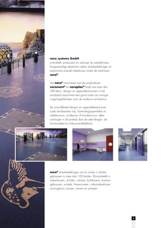 nora systems GmbH
ontwikkelt, produceert en verkoopt op wereldniveau
hoogwaardige elastische rubber vloerbedekkingen en
trapvormen evenals toebehoren onder de merknaam
nora®.
Het nora® assortiment met de productlijnen
norament® en noraplan® biedt met meer dan
300 kleur-, design- en oppervlakvarianten in het
standaard assortiment een groot scala van vormgevingsmogelijkheden voor de moderne architectuur.
De verschillende designs en oppervlaktestructuren
zoals de klassieke nop, hamerslagoppervlakte of
reliëfstructuur, uni-kleuren of korrelstructuur; allen
overtuigen in de praktijk door de vele designs, de
functionaliteit en milieuvriendelijkheid.

nora® vloerbedekkingen zijn te vinden in talrijke
gebouwen in meer dan 120 landen. Bijvoorbeeld in
ziekenhuizen, scholen, crèches, luchthavens, kantoorgebouwen, winkels, fitnessruimten, industriebedrijven,
woningbouw, bussen, treinen en schepen.

3

 