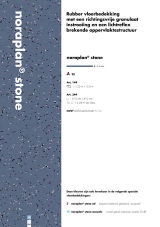 noraplan® stone

Rubber vloerbedekking
met een richtingsvrije granulaat
instrooiing en een lichtreﬂex
brekende oppervlaktestructuur

noraplan® stone

20
Art. 149
~ 1.22 m x 15.0 m
Art. 249
~ 610 mm x 610 mm
15

= 5.58 m2 per doos

nora® proﬁel-aansluitmaat: A + U

Deze kleuren zijn ook leverbaar in de volgende speciale
vloerbedekkingen:
noraplan® stone ed · begrensd elektrisch geleidend, dissipatief
noraplan® stone acoustic · contact geluid isolerende waarde 20 dB
34

 