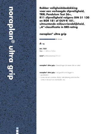 noraplan® ultra grip

Rubber veiligheidsbedekking
voor een verhoogde slipveiligheid,
TRRL Pendulum Test 36+,
R11 slipveiligheid volgens DIN 51 130
en BGR 181 of GUV-R 181,
uitmuntende milieuvriendelijkheid,
„A“-classiﬁcatie in BRE-rating

noraplan® ultra grip

16
Art. 1531
~ 1.20 m x 15.0 m
nora® proﬁel-aansluitmaat: A + U

noraplan® ultra grip is bestand tegen de meeste oliën en vetten.

noraplan® ultra grip is niet geschikt om te leggen in:
– grootkeukens
– ruimtes met een constante, directe, natte belasting zoals douches,
ruimtes in de buurt van zwembaden, enz.

36

 