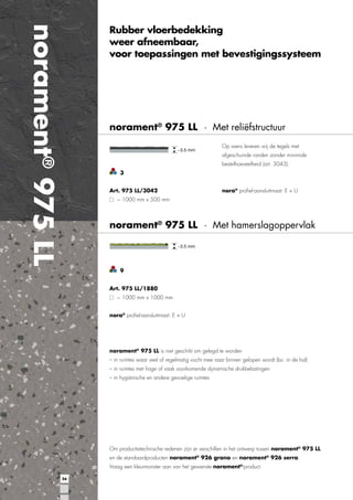 norament® 975 LL

Rubber vloerbedekking
weer afneembaar,
voor toepassingen met bevestigingssysteem

norament® 975 LL · Met reliëfstructuur
Op wens leveren wij de tegels met
afgeschuinde randen zonder minimale
bestelhoeveelheid (art. 3043).
3
Art. 975 LL/3042

nora® proﬁel-aansluitmaat: E + U

~ 1000 mm x 500 mm

norament® 975 LL · Met hamerslagoppervlak

9
Art. 975 LL/1880
~ 1000 mm x 1000 mm
nora® proﬁel-aansluitmaat: E + U

norament® 975 LL is niet geschikt om gelegd te worden
– in ruimtes waar veel of regelmatig vocht mee naar binnen gelopen wordt (bv. in de hal)
– in ruimtes met hoge of vaak voorkomende dynamische drukbelastingen
– in hygiënische en andere gevoelige ruimtes

Om productietechnische redenen zijn er verschillen in het ontwerp tussen norament® 975 LL
en de standaardproducten norament® 926 grano en norament® 926 serra.
Vraag een kleurmonster aan van het gewenste norament®-product.
56

 