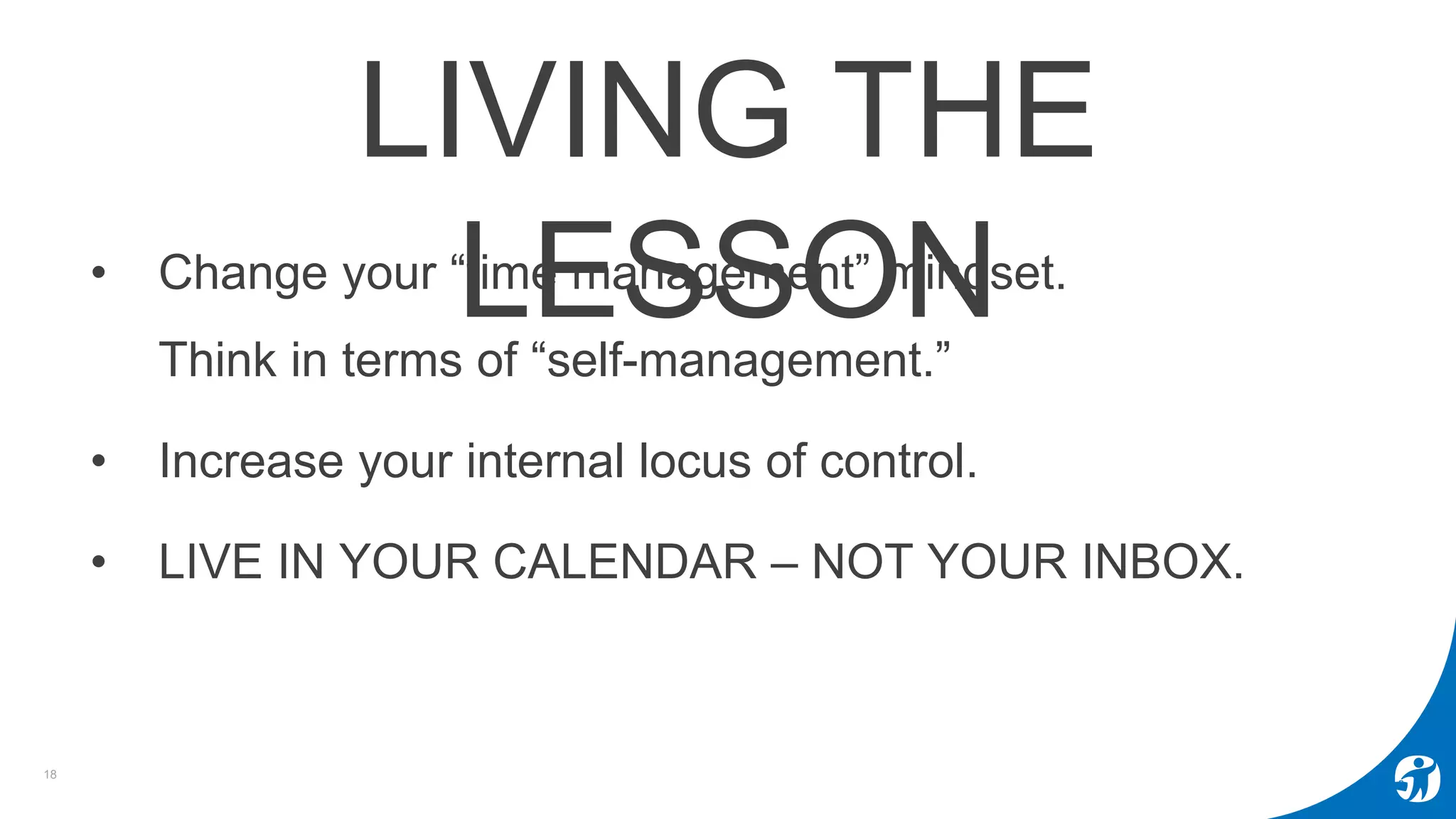 18
LIVING THE
LESSON• Change your “time management” mindset.
Think in terms of “self-management.”
• Increase your internal locus of control.
• LIVE IN YOUR CALENDAR – NOT YOUR INBOX.
 