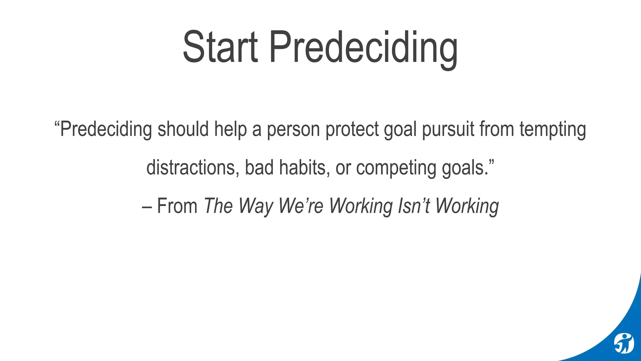 “Predeciding should help a person protect goal pursuit from tempting
distractions, bad habits, or competing goals.”
– From The Way We’re Working Isn’t Working
Start Predeciding
 