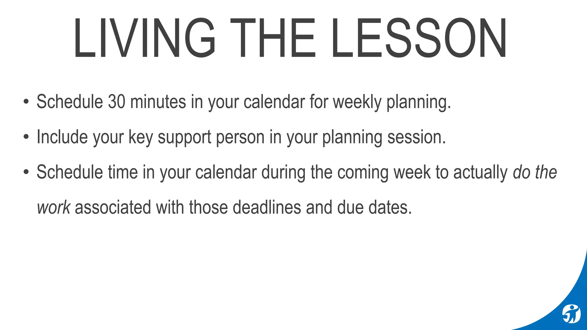 LIVING THE LESSON
• Schedule 30 minutes in your calendar for weekly planning.
• Include your key support person in your planning session.
• Schedule time in your calendar during the coming week to actually do the
work associated with those deadlines and due dates.
 