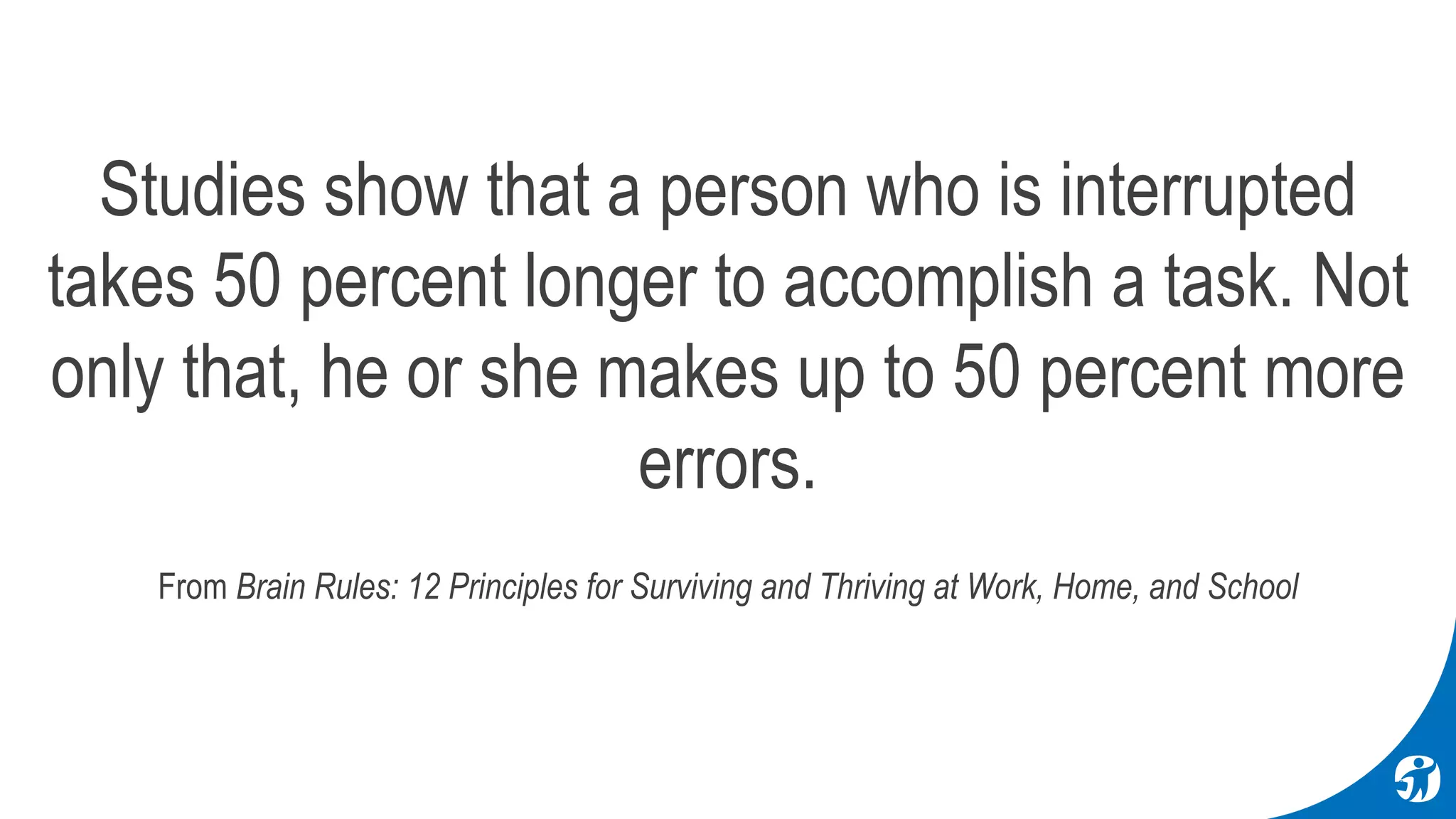 Studies show that a person who is interrupted
takes 50 percent longer to accomplish a task. Not
only that, he or she makes up to 50 percent more
errors.
From Brain Rules: 12 Principles for Surviving and Thriving at Work, Home, and School
 