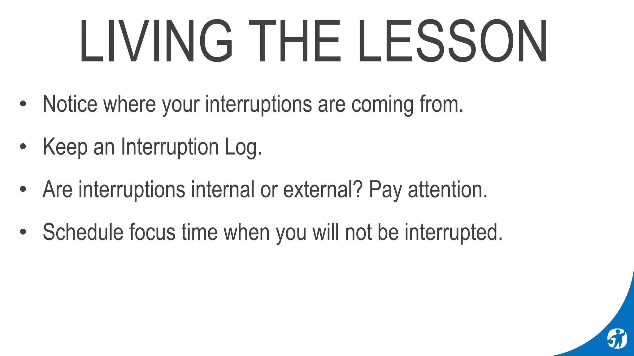LIVING THE LESSON
• Notice where your interruptions are coming from.
• Keep an Interruption Log.
• Are interruptions internal or external? Pay attention.
• Schedule focus time when you will not be interrupted.
 