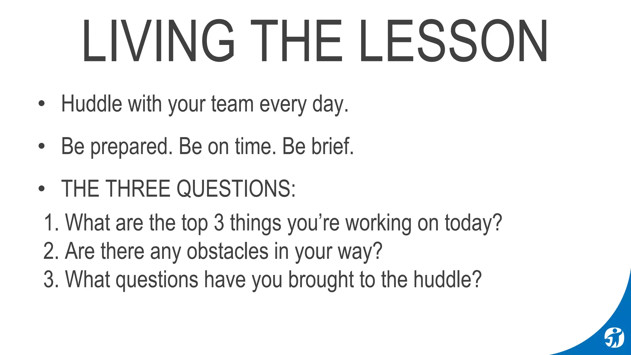 LIVING THE LESSON
• Huddle with your team every day.
• Be prepared. Be on time. Be brief.
• THE THREE QUESTIONS:
1. What are the top 3 things you’re working on today?
2. Are there any obstacles in your way?
3. What questions have you brought to the huddle?
 