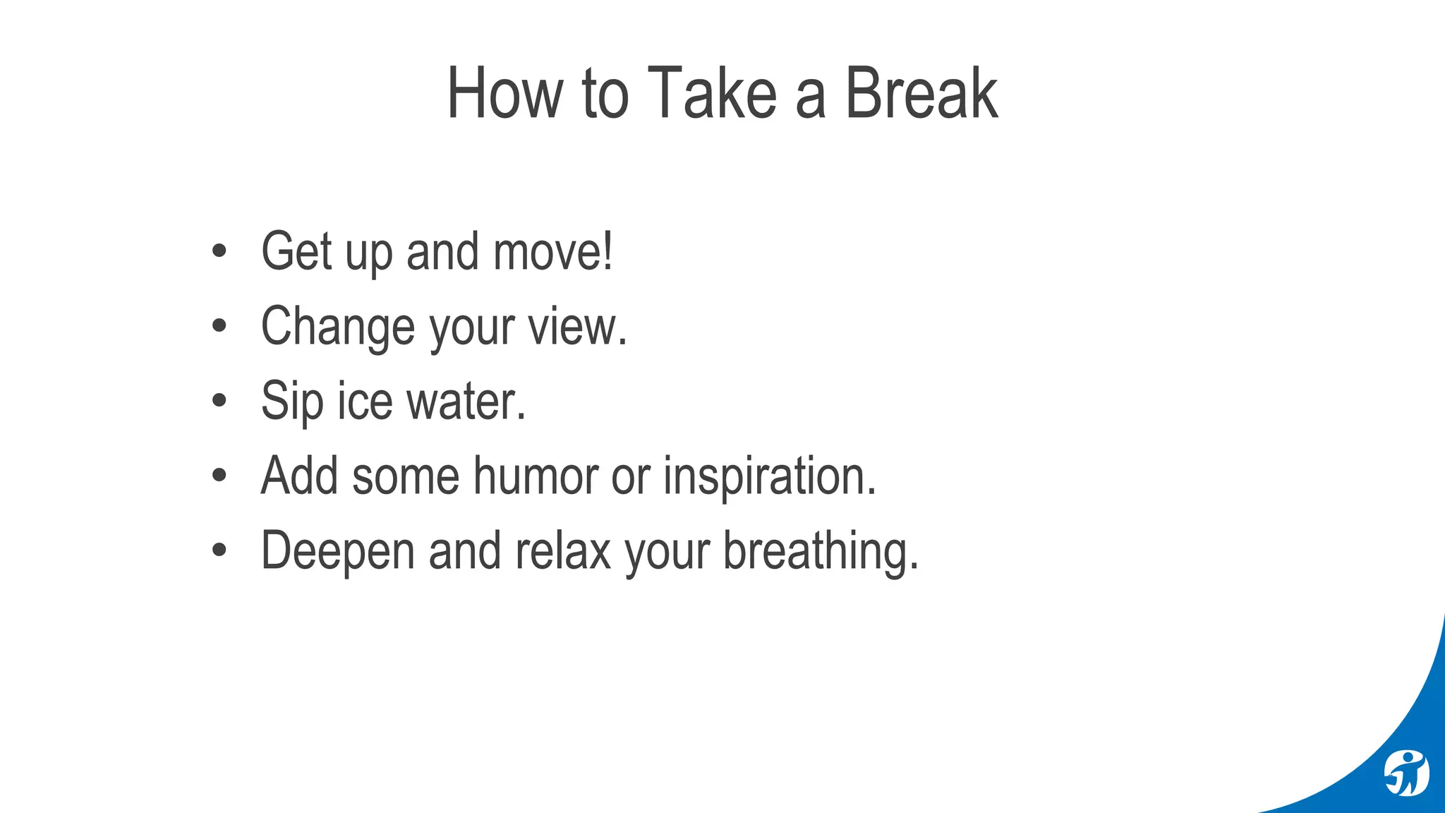 • Get up and move!
• Change your view.
• Sip ice water.
• Add some humor or inspiration.
• Deepen and relax your breathing.
How to Take a Break
 