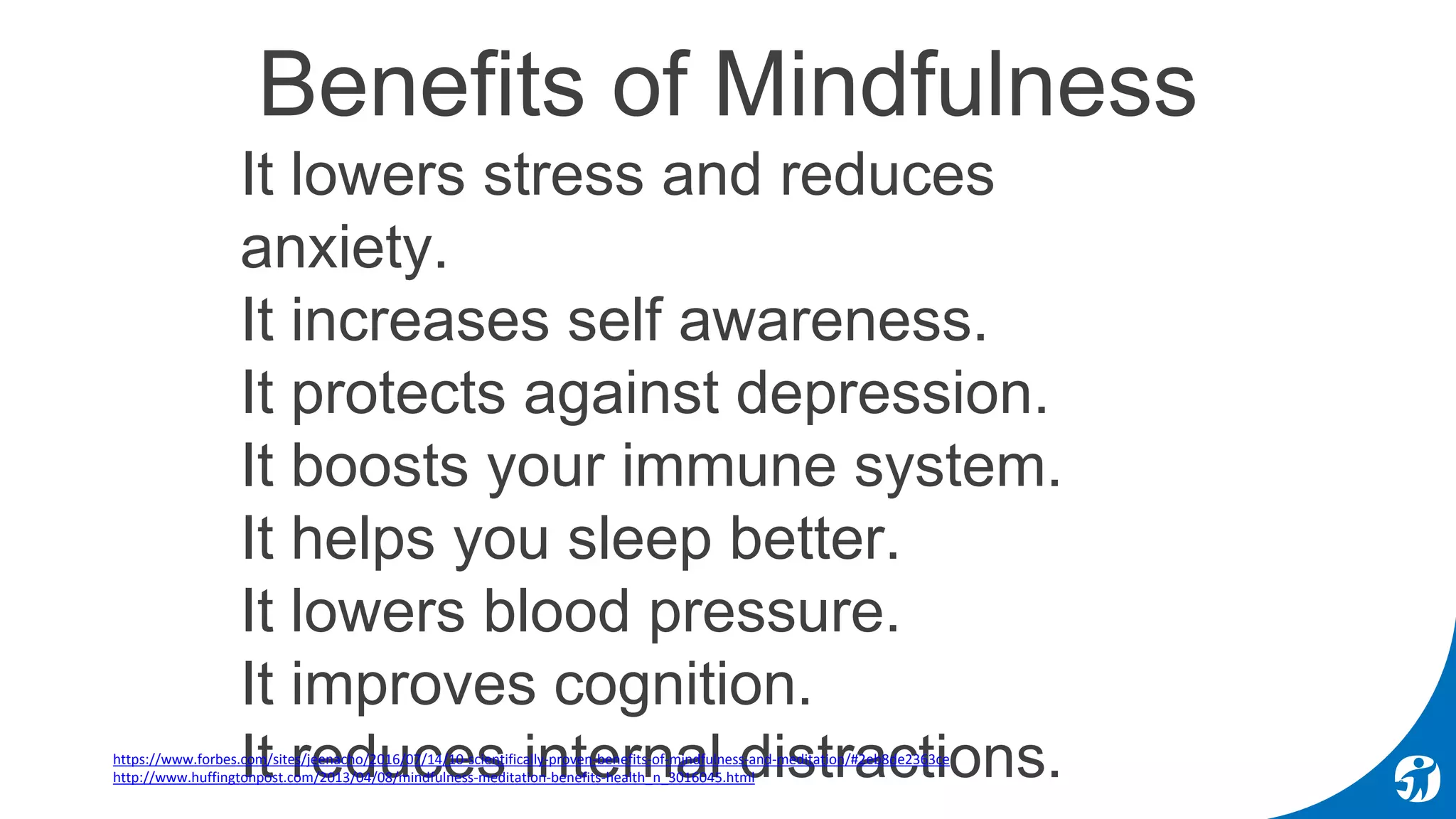 Benefits of Mindfulness
It lowers stress and reduces
anxiety.
It increases self awareness.
It protects against depression.
It boosts your immune system.
It helps you sleep better.
It lowers blood pressure.
It improves cognition.
It reduces internal distractions.• https://www.forbes.com/sites/jeenacho/2016/07/14/10-scientifically-proven-benefits-of-mindfulness-and-meditation/#2eb8de2363ce
• http://www.huffingtonpost.com/2013/04/08/mindfulness-meditation-benefits-health_n_3016045.html
 